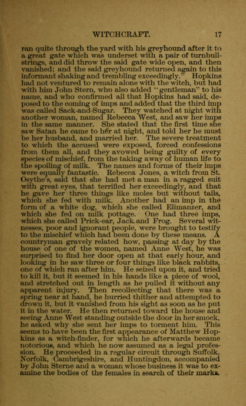 ran quite through the yard with his greyhound after it to a great gate which was underset with a pair of tumbull- strings, and did throw the said gate wide open, and then vanished; and the said greyhound returned again to this informant shaking and trembling exceedingly.” Hopkins had not ventured to remain alone with the witch, but had with him John Stern, who also added “gentleman” to his name, and who confirmed all that Hopkins had said, de- posed to the coming of imps and added that the third imp was called Sack-and-Sugar. They wratched at night with another woman, named Rebecca West, and saw her imps in the same manner. She stated that the first time she saw* Satan he came to h£r at night, and told her he must be her husband, and married her. The severe treatment to which the accused wrere exposed, forced confessions from them all, and they avowed being guilty of every species of mischief, from the taking away of human life to the spoiling of milk. The names and forms of their imps were equally fantastic. Rebecca Jones, a witch from St. Osythe’s, said that she had met a man in a ragged suit with great eyes, that terrified her exceedingly, and that he gave her three things like moles but without tails, which she fed with milk. Another had an imp in the form of a white dog, which she called Elimanzer, and wilich she fed on milk pottage. One had three imps, which she called Prick-ear, Jack and Frog. Several wit- nesses, poor and ignorant people, were brought to testify to the mischief which had been done by these means. A countryman gravely related how, passing at day by the house of one of the women, named Anne West, he was surprised to find her door open at that early hour, and looking in he saw three or four things like black rabbits, one of wrhich ran after him. He seized upon it, and tried to kill it, but it seemed in his hands like a piece of wool, and stretched out in length as he pulled it without any apparent injury. Then recollecting that there was a spring near at hand, he hurried thither and attempted to drown it, but it vanished from his sight as soon as he put it in the water. He then returned toward the house and seeing Anne West standing outside the door in her smock, he asked wrhy she sent her imps to torment him. This seems to have been the first appearance of Matthew Hop- kins as a witch-finder, for which he afterwards became notorious, and which he now assumed as a legal profes- sion. He proceeded in a regular circuit through Suffolk, Norfolk, Cambrigeshire, and Huntingdon, accompanied by John Sterne and a w oman wThose business it was to ex- amine the bodies of the females in search of their marks.