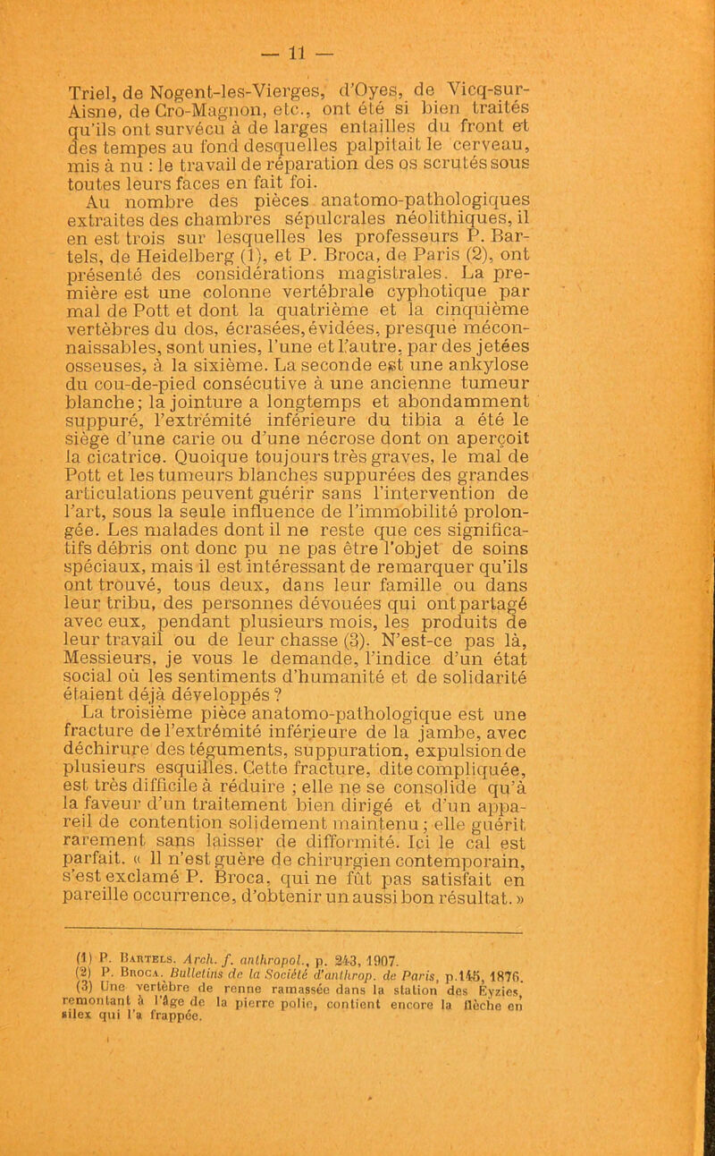 Triel, de Nogent-les-Vierges, d’Oyes, de Vicq-sur- Aisne, de Cro-Magnon, etc., ont été si bien traités qu’ils ont survécu à de larges entailles du front et des tempes au fond desquelles palpitait le cerveau, mis à nu : le travail de réparation des os scrutés sous toutes leurs faces en fait foi. Au nombre des pièces anatomo-pathologiques extraites des chambres sépulcrales néolithiques, il en est trois sur lesquelles les professeurs P. Bar- tels, de Heidelberg (1), et P. Broca, de Paris (2), ont présenté des considérations magistrales. La pre- mière est une colonne vertébrale cyphotique par mal de Pott et dont la quatrième et la cinquième vertèbres du dos, écrasées, évidées, presque mécon- naissables, sont unies, l’une et l’autre, par des jetées osseuses, à la sixième. La seconde est une ankylosé du cou-de-pied consécutive à une ancienne tumeur blanche; la jointure a longtemps et abondamment suppuré, l’extrémité inférieure du tibia a été le siège d’une carie ou d’une nécrose dont on aperçoit la cicatrice. Quoique toujours très graves, le mal de Pott et les tumeurs blanches suppurées des grandes articulations peuvent guérir sans l’intervention de l’art, sous la seule influence de l’immobilité prolon- gée. Les malades dont il ne reste que ces significa- tifs débris ont donc pu ne pas être l’objet de soins spéciaux, mais il est intéressant de remarquer qu’ils ont trouvé, tous deux, dans leur famille ou dans leur tribu, des personnes dévouées qui ont partagé avec eux, pendant plusieurs mois, les produits de leur travail ou de leur chasse (3). N’est-ce pas là, Messieurs, je vous le demande, l’indice d’un état social où les sentiments d’humanité et de solidarité étaient déjà développés ? La troisième pièce anatomo-pathologique est une fracture de l’extrémité inférieure de la jambe, avec déchirure des téguments, suppuration, expulsion de plusieurs esquilles. Cette fracture, dite compliquée, est très difficile à réduire ; elle ne se consolide qu’à la faveur d’un traitement bien dirigé et d’un appa- reil de contention solidement maintenu; elle guérit rarement sans laisser de difformité. Ici le cal est parfait. « 11 n’est guère de chirurgien contemporain, s’est exclamé P. Broca, qui ne fût pas satisfait en pareille occurrence, d’obtenir un aussi bon résultat.» (1) P. B autels. Arch. f. anthropol., p. 243, 1907. (2) P. Broca. Bulletins de la Société d'anlhrop. de Paris, p.liS, 1870. (3) Une vertèbre de renne ramassée dans la station des Eyzies remontant à l’âge de la pierre polie, contient encore la llcche en silex qui l’a frappée.