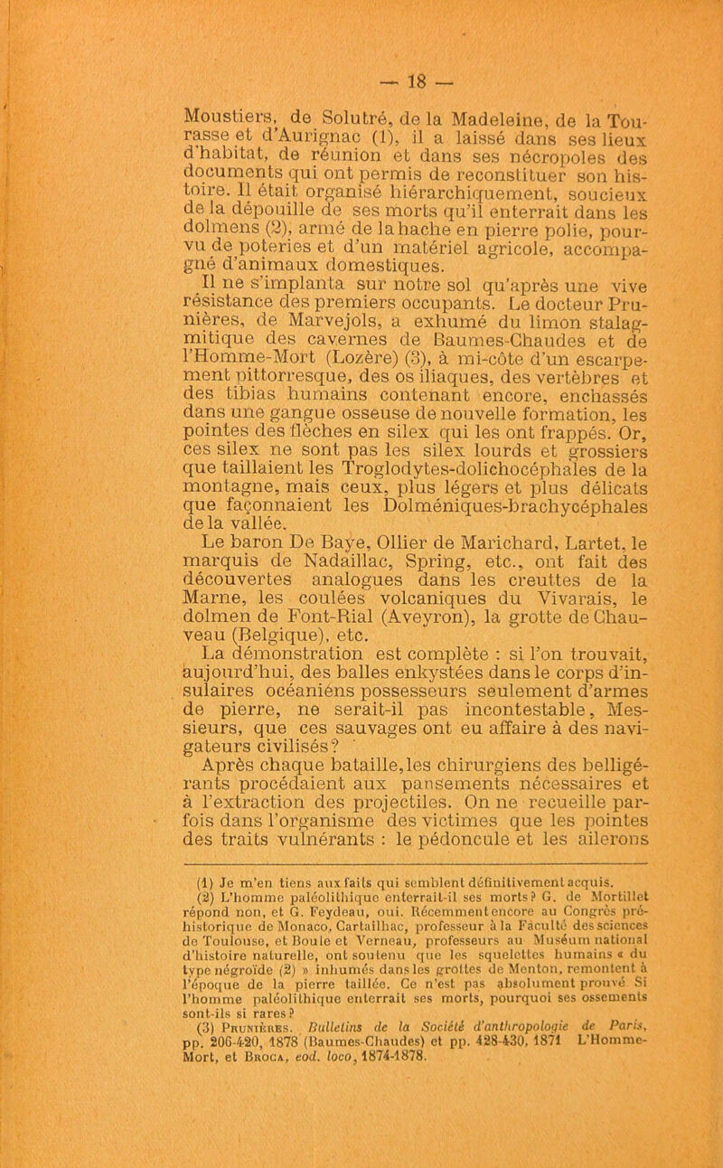 Moustiers, de Solutré, de la Madeleine, de la Tou- rasse et d’Aurignac (1), il a laissé dans ses lieux d’habitat, de réunion et dans ses nécropoles des documents qui ont permis de reconslituer son his- toire. Il était organisé hiérarchiquement, soucieux de la dépouille de ses morts qu’il enterrait dans les dolmens (2), armé de la hache en pierre polie, pour- vu de poteries et d’un matériel agricole, accompa- gné d’animaux domestiques. Il ne s’implanta sur notre sol qu’après une vive résistance des premiers occupants. Le docteur Pru- nières, de Marvejols, a exhumé du limon stalag- mitique des cavernes de Baumes-Chaudes et de l’Homme-Mort (Lozère) (o), à mi-côte d’un escarpe- ment pittorresque, des os iliaques, des vertèbres et des tibias humains contenant encore, enchâssés dans une gangue osseuse de nouvelle formation, les pointes des flèches en silex qui les ont frappés. Or, ces silex ne sont pas les silex lourds et grossiers que taillaient les Troglodytes-dolichocéphales de la montagne, mais ceux, plus légers et plus délicats que façonnaient les Dolméniques-brachycéphales delà vallée. Le baron De Baye, Ollier de Marichard, Lartet, le marquis de Nadaillac, Spring, etc., ont fait des découvertes analogues dans les ereuttes de la Marne, les coulées volcaniques du Yivarais, le dolmen de Font-Piial (Aveyron), la grotte de Chau- veau (Belgique), etc. La démonstration est complète : si l’on trouvait, aujourd’hui, des balles enkystées dans le corps d’in- sulaires océaniéns possesseurs seulement d’armes de pierre, ne serait-il pas incontestable. Mes- sieurs, que ces sauvages ont eu affaire à des navi- gateurs civilisés? Après chaque bataille, les chirurgiens des belligé- rants procédaient aux pansements nécessaires et à l’extraction des projectiles. On ne recueille par- fois dans l'organisme des victimes que les pointes des traits vulnérants : le pédoncule et les ailerons (1) Je m’en tiens aux faits qui semblent définitivement acquis. (2) L’homme paléolithique enterrait-il ses morts? G. de Mortillet répond non, et G. Feydeau, oui. Récemment encore au Congrès pré- historique de Monaco, Carlailhac, professeur à la Faculté des sciences de Toulouse, et Boule et Verneau, professeurs au Muséum national d’ilistoire naturelle, ont souLenu que les squelettes humains a du type négroïde (2) » inhumés dans les grottes de Menton, remontent à l’époque de la pierre taillée. Ce n’est pas absolument prouvé Si l’homme paléolithique enterrait ses morts, pourquoi ses ossements sont-ils si rares? (3) Prunièkbs. Bulletins de la Société d'anthropologie de Paris, pp. 206-4-20, 1878 (Baumes-Chaudes) et pp. 428-430, 1871 L’Homme- Mort, et Broca, eod. loco, 1874-1878.