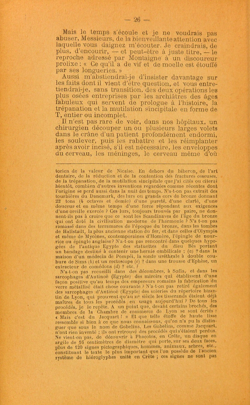 Mais le temps s’écoule et je ne voudrais pas abuser, Messieurs, de la bienveillante attention avec laquelle vous daignez m’écouter. Je craindrais, de plus, d’encourir, — et peut-être à juste titre, — le reproche adressé par Montaigne à un discoureur prolixe : « Ce qu’il, a de vif et de moelle est étouffé par ses longueries. » Aussi m’abstiendrai-je d’insister davantage sur les faits dont il vient d’être question, et vous entre- tiendrai-je, sans transition, des deux opérations les plus osées entreprises par les archiâtres des âges fabuleux qui servent de prologue à l’histoire, la trépanation et la mutilation sincipitale en forme de T, entier ou incomplet. Il n’est pas rare de voir, dans nos hôpitaux, un chirurgien découper un ou plusieurs larges volets dans le crâne d’un patient profondément endormi, les soulever, puis les rabattre et les réimplanter après avoir incisé, s’il est nécessaire, les enveloppes du cerveau, les méninges, le cerveau même d’où torien de la valeur de Nicaise. En dehors du biberon, de l’art dentaire, de la réduction et de la contention dés fractures osseuses, de la trépanation, de la mutilation sincipitale quej’ai cités ou citerai bientôt, combien d’autres inventions regardées comme récentes dont l’origine se perd aussi dans la nuit des temps. N’a-t-on pas extrait des tourbières du Danemark, des lurs ou grands cors de bronze donnant 22 tons (4 octaves et demie) d’une pureté, d’une clarté, d’une douceur et en même temps d’une force répondant aux exigences d’une oreille exercée P Ces lurs, toujours trouvés par paire, ne don- nent-ils pas à croire que ce sont les Scandinaves de l’àge du bronze qui ont doté la civilisation moderne de l’harmonie ? N’a t-on pas ramassé dans des torramares de l’époque du bronze, dans les tombes de Hallstadt, la plus ancienne station du fer, et dans celles d’Olympie et même de Mycènes, contemporaines d'Homère, l’épingle de nour- rice ou épingle anglaise P N’a-t-on pas rencontré dans quelques hypo- gées de l’antique Egypte des statuettes du dieu Bès portant un bandage destiné à contenir une hernie ombilicale ; (a) ? dans la maison d’un médecin de Pompéi, la sonde uréthrale à double cou- bure de Sims [b) et un rectoscope (c) ? dans une trousse d’Ephèse, un extracteur de comédons (d) ? etc. ? N’a-t-on pas recueilli dans des décombres, à Sofia, et dans les sarcophages d’Antinoë (Egypte) des miroirs qui établissent d’une façon positive qu’au temps des empereurs romains la fabrication du verre métallisé était chose courante ? N’a-t-on pas retiré également des sarcophages d’Antinoë (Egypte) des soieries du répertoire bizan- tin de Lyon, qui prouvent qu’au 11e siècle les tisserands étaient déjà maîtres de tous les procédés en usage aujourd’hui ? De tous les procédés, je le repèle. A un point que, devant certains brochés, des membres de la Chambre de commerce de Lyon se sont écriés : «Mais c’est du Jacquart 1 » Et que telle étoffe de haute lisse ressemble si bien à ce que nous connaissons, qu’on n'a pu la distin- guer que sous le nom de Gobelins, Les Gobclins, comme Jacquart, n’ont rien inventé ; ils ont retrouvé des procédés qui s’étaient perdus. Ne vient-on pas, de découvrir à Phacotos, en Crète, un disque en argile de 16 centimètres de diamètre qui porte, sur ses doux faces, plus de 120 signes pictographiques, hommes, animaux, arbres, etc., constituant le texte le plus important que l’on possède de l'ancien système de hiéroglyphes usité en Crète ; ces signes ne sont pas