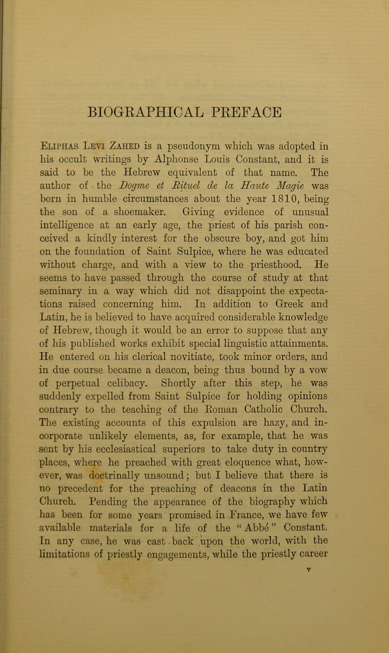 BIOGKAPHICAL PREFACE Eliphas Levi Zahed is a pseudonym which was adopted in his occult writings by Alphonse Louis Constant, and it is said to be the Hebrew equivalent of that name. The author of the Dogme et Bituel de la Haute Magie was born in humble circumstances about the year 1810, being the son of a shoemaker. Giving evidence of unusual intelligence at an early age, the priest of his parish con- ceived a kindly interest for the obscure boy, and got him on the foundation of Saint Sulpice, where he was educated without charge, and with a view to the priesthood. He seems to have passed through the course of study at that seminary in a way which did not disappoint the expecta- tions raised concerning him. In addition to Greek and Latin, he is believed to have acquired considerable knowledge of Hebrew, though it would be an error to suppose that any of his published works exhibit special linguistic attainments. He entered on his clerical novitiate, took minor orders, and in due course became a deacon, being thus bound by a vow of perpetual celibacy. Shortly after this step, he was suddenly expelled from Saint Sulpice for holding opinions contrary to the teaching of the Eoman Catholic Church. Tlie existing accounts of this expulsion are hazy, and in- corporate unlikely elements, as, for example, that he was sent by his ecclesiastical superiors to take duty in country places, where he preached with great eloquence what, how- ever, was doctrinally unsound; but I believe that there is no precedent for the preaching of deacons in the Latin Church. Pending the appearance of the biography which has been for some years promised in France, we have few available materials for a life of the “ Abb4 ” Constant. In any case, he was cast- back upon the world, with the limitations of priestly engagements, while the priestly career