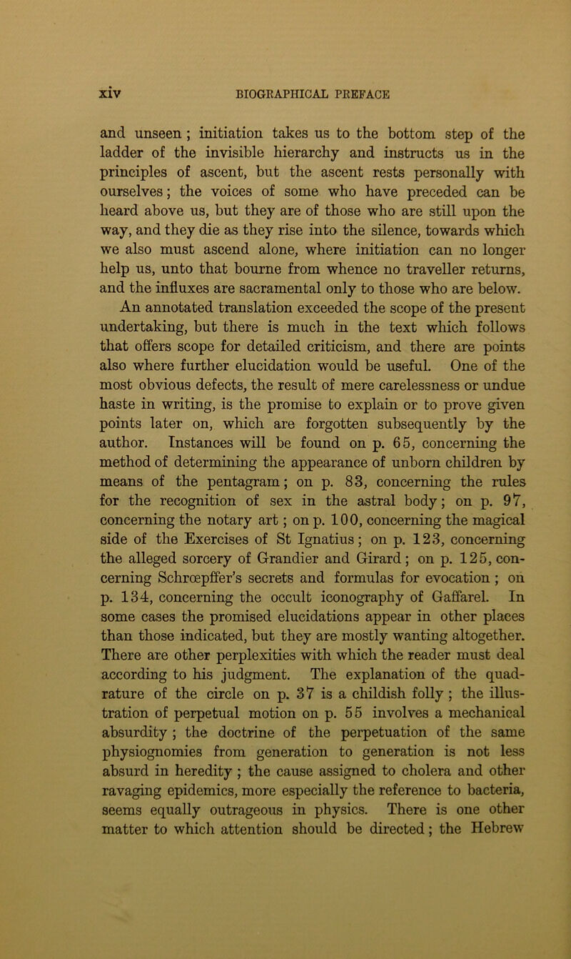 and unseen; initiation takes us to the bottom step of the ladder of the invisible hierarchy and instructs us in the principles of ascent, but the ascent rests personally with ourselves; the voices of some who have preceded can be heard above us, but they are of those who are still upon the way, and they die as they rise into the silence, towards which we also must ascend alone, where initiation can no longer help us, unto that bourne from whence no traveller returns, and the influxes are sacramental only to those who are below. An annotated translation exceeded the scope of the present undertaking, but there is much in the text which follows that offers scope for detailed criticism, and there are points also where further elucidation would be useful. One of the most obvious defects, the result of mere carelessness or undue haste in writing, is the promise to explain or to prove given points later on, which are forgotten subsequently by the author. Instances will be found on p. 65, concerning the method of determining the appearance of unborn children by means of the pentagram; on p. 83, concerning the rules for the recognition of sex in the astral body; on p. 97, concerning the notary art; on p. 100, concerning the magical side of the Exercises of St Ignatius; on p. 123, concerning the alleged sorcery of Grandier and Girard; on p. 125, con- cerning Schroepffer’s secrets and formulas for evocation ; on p. 134, concerning the occult iconography of Gaffarel. In some cases the promised elucidations appear in other places than those indicated, but they are mostly wanting altogether. There are other perplexities with which the reader must deal according to his judgment. The explanation of the quad- rature of the circle on p. 37 is a childish folly ; the illus- tration of perpetual motion on p. 55 involves a mechanical absurdity ; the doctrine of the perpetuation of the same physiognomies from generation to generation is not less absurd in heredity ; the cause assigned to cholera and other ravaging epidemics, more especially the reference to bacteria, seems equally outrageous in physics. There is one other matter to which attention should be directed; the Hebrew