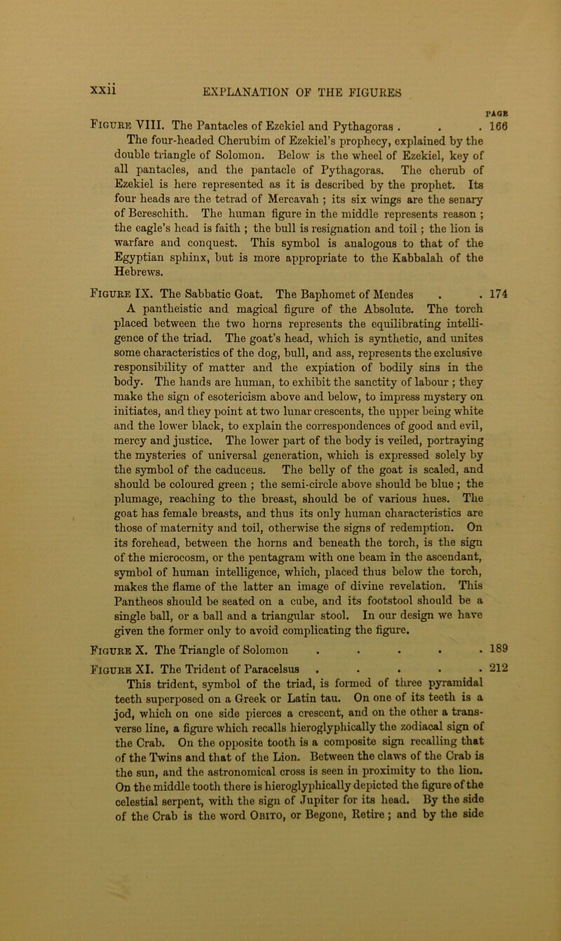 PlOK Figuke VIII. The Pantacles of Ezekiel and Pythagoras . . . 166 The four-headed Cherubim of Ezekiel’s prophecy, explained by the double triangle of Solomon. Below is the wheel of Ezekiel, key of all pantacles, and the pantacle of Pythagoras. The cherub of Ezekiel is here represented as it is described by the prophet. Its four heads are the tetrad of Mercavah ; its six wings are the senary of Bereschith. The human figure in the middle represents reason ; the eagle’s head is faith ; the bull is I’esiguation and toil; the lion is warfare and conquest. This symbol is analogous to that of the Egyptian sphinx, but is more appropriate to the Kabbalah of the Hebrews. Figure IX. The Sabbatic Goat. The Baphomet of Mendes . .174 A pantheistic and magical figure of the Absolute. The torch placed between the two horns represents the equilibrating intelli- gence of the triad. The goat’s head, which is synthetic, and imites some characteristics of the dog, bull, and ass, represents the exclusive responsibility of matter and the expiation of bodily sins in the body. The hands are human, to exhibit the sanctity of labour ; they make the sign of esotericism above and below, to impress mystery on initiates, and they point at two lunar crescents, the upper being white and the lower black, to explain the correspondences of good and evil, mercy and justice. The lower part of the body is veiled, portraying the mysteries of universal generation, which is expressed solely by the symbol of the caduceus. The belly of the goat is scaled, and should be coloured green ; the semi-circle above should be blue ; the plumage, reaching to the breast, should be of various hues. The goat has female breasts, and thus its only human characteristics are those of maternity and toil, otherwise the signs of redemption. On its forehead, between the horns and beneath the torch, is the sign of the microcosm, or the pentagram with one beam in the ascendant, symbol of human intelligence, which, placed thus below the torch, makes the flame of the latter an image of divine revelation. This Pantheos should be seated on a cube, and its footstool should be a single ball, or a ball and a triangular stool. In our design we have given the former only to avoid complicating the figure. Figure X. The Triangle of Solomon . . . . .189 Figure XI. The Tiddent of Paracelsus ..... 212 This trident, symbol of the triad, is formed of three pyramidal teeth superposed on a Greek or Latin tau. On one of its teeth is a jod, which on one side pierces a crescent, and on the other a trans- verse line, a figure which recalls hieroglyphically the zodiacal sign of the Crab. On the opposite tooth is a composite sign recalling that of the Twins and that of the Lion. Between the claws of the Crab is the sun, and the astronomical cross is seen in proximity to the lion. On the middle tooth there is hieroglyphically depicted the figure of the celestial serpent, with the sign of Jupiter for its head. By the side of the Crab is the word Obito, or Begone, Retire ; and by the side