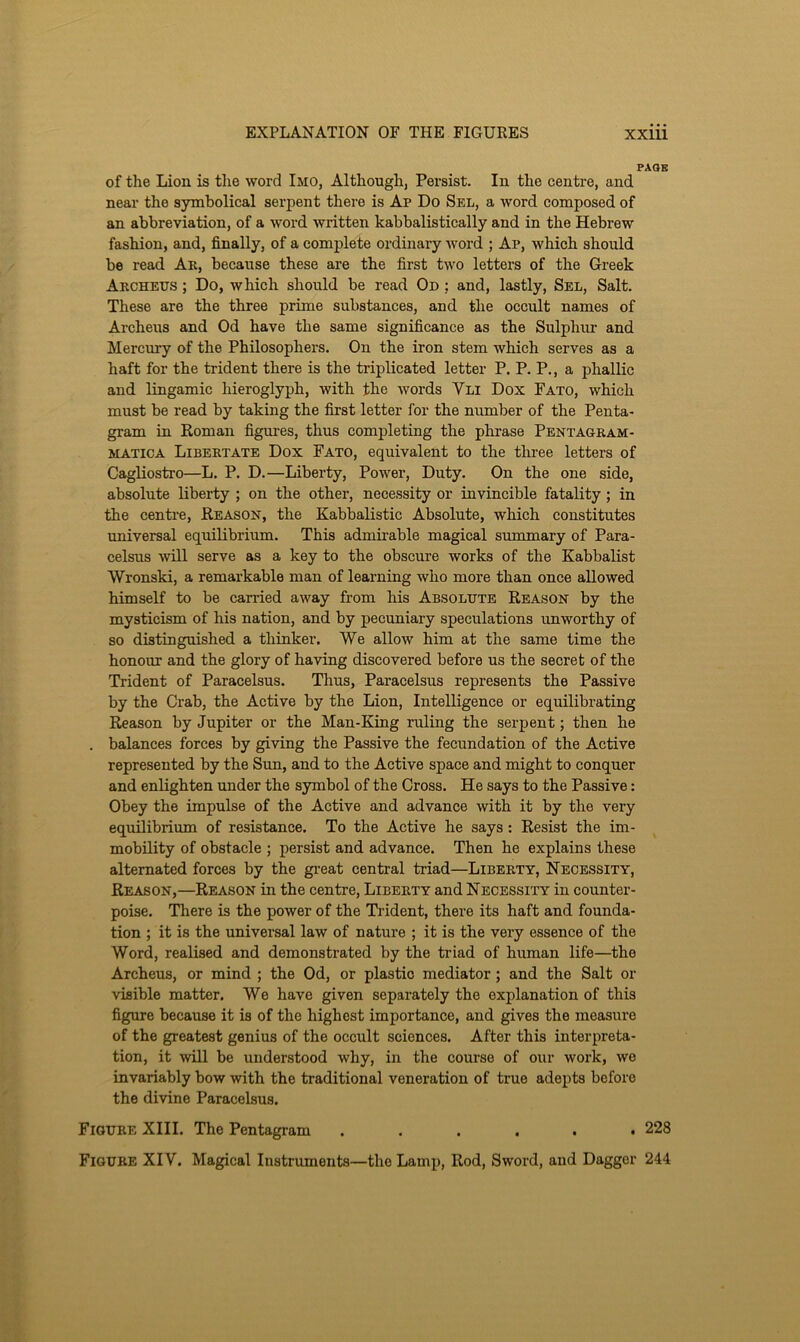 page of the Lion is the word Imo, Although, Persist. In the centre, and near the symbolical serpent there is Ap Do Sel, a word composed of an abbreviation, of a word written kabbalistically and in the Hebrew fashion, and, finally, of a complete ordinary word ; Ap, which should be read Ak, because these are the first two letters of the Greek Archeus ; Do, which should be read On : and, lastly, Sel, Salt. These are the three prime substances, and the occult names of Archeus and Od have the same significance as the Sulphur and Mercury of the Philosophers. On the iron stem which serves as a haft for the trident there is the triplicated letter P. P. P., a phallic and lingamic hieroglyph, with the words Vli Dox Fato, which must be read by taking the first letter for the number of the Penta- gram in Roman figures, thus completing the phrase Pentagram- MATICA Libertate Dox Fato, equivalent to the three letters of Cagliostro—L. P. D.—Liberty, Power, Duty. On the one side, absolute liberty ; on the other, necessity or invincible fatality; in the centi’e, Reason, the Kabbalistic Absolute, which constitutes universal equilibrium. This admirable magical summary of Para- celsus will serve as a key to the obscure works of the Kabbalist Wronski, a remarkable man of learning who more than once allowed himself to be carried away from his Absolute Reason by the mysticism of his nation, and by pecuniary speculations unworthy of so distinguished a thinker. We allow him at the same time the honour and the glory of having discovered before us the secret of the Trident of Paracelsus. Thus, Paracelsus represents the Passive by the Crab, the Active by the Lion, Intelligence or equilibrating Reason by Jupiter or the Man-King ruling the serpent; then he . balances forces by giving the Passive the fecundation of the Active represented by the Sun, and to the Active space and might to conquer and enlighten under the symbol of the Cross. He says to the Passive: Obey the impulse of the Active and advance with it by the very equilibrium of resistance. To the Active he says: Resist the im- mobility of obstacle ; persist and advance. Then he explains these alternated forces by the gi’eat central triad—Liberty, Necessity, Reason,—Reason in the centre. Liberty and Necessity in counter- poise. There is the power of the Trident, there its haft and founda- tion ; it is the universal law of nature ; it is the very essence of the Word, realised and demonstrated by the triad of human life—the Archeus, or mind ; the Od, or plastic mediator; and the Salt or visible matter. We have given separately the explanation of this figure because it is of the highest importance, and gives the measure of the greatest genius of the occult sciences. After this interpreta- tion, it will be understood why, in the course of our work, we invariably bow with the traditional veneration of true adepts before the divine Paracelsus. Figure XIII. The Pentagram ...... 228 Figure XIV. Magical Instruments—the Lamp, Rod, Sword, and Dagger 244