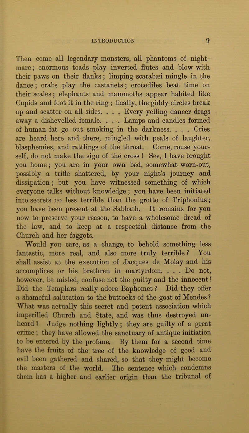 Then come all legendary monsters, all phantoms of night- mare; enormous toads play inverted flutes and blow with their paws on their flanks; limping scarabaei mingle in the dance; crabs play the castanets; crocodiles beat time on their scales; elephants and mammoths appear habited like Cupids and foot it in the ring; finally, the giddy circles break up and scatter on all sides. . . . Every yelling dancer drags away a dishevelled female. . .Lamps and candles formed of human fat go out smoking in the darkness. . . . Cries are heard here and there, mingled with peals of laughter, blasphemies, and rattlings of the throat. Come, rouse your- self, do not make the sign of the cross ! See, I have brought you home; you are in your own bed, somewhat worn-out, possibly a trifle shattered, by your night’s journey and dissipation; but you have witnessed something of which everyone talks without knowledge; you have been initiated into secrets no less terrible than the grotto of Triphonius; you have been present at the Sabbath. It remains for you now to preserve your reason, to have a wholesome dread of the law, and to keep at a respectful distance from the Church and her faggots. Would you care, as a change, to behold something less fantastic, more real, and also more truly terrible ? You shall assist at the execution of Jacques de Molay and his accomplices or his brethren in martyrdom. ... Do not, however, be misled, confuse not the guilty and the innocent! Did the Templars really adore Baphomet ? Did they ofier a shameful salutation to the buttocks of the goat of Mendes ? What was actually this secret and potent association which imperilled Church and State, and was thus destroyed un- heard? Judge nothing lightly; they are guilty of a great crime; they have allowed the sanctuary of antique initiation to be entered by the profane. By them for a second time have the fruits of the tree of the knowledge of good and evil been gathered and shared, so that they might become the masters of the world. The sentence which condemns them has a higher and earlier origin than the tribunal of