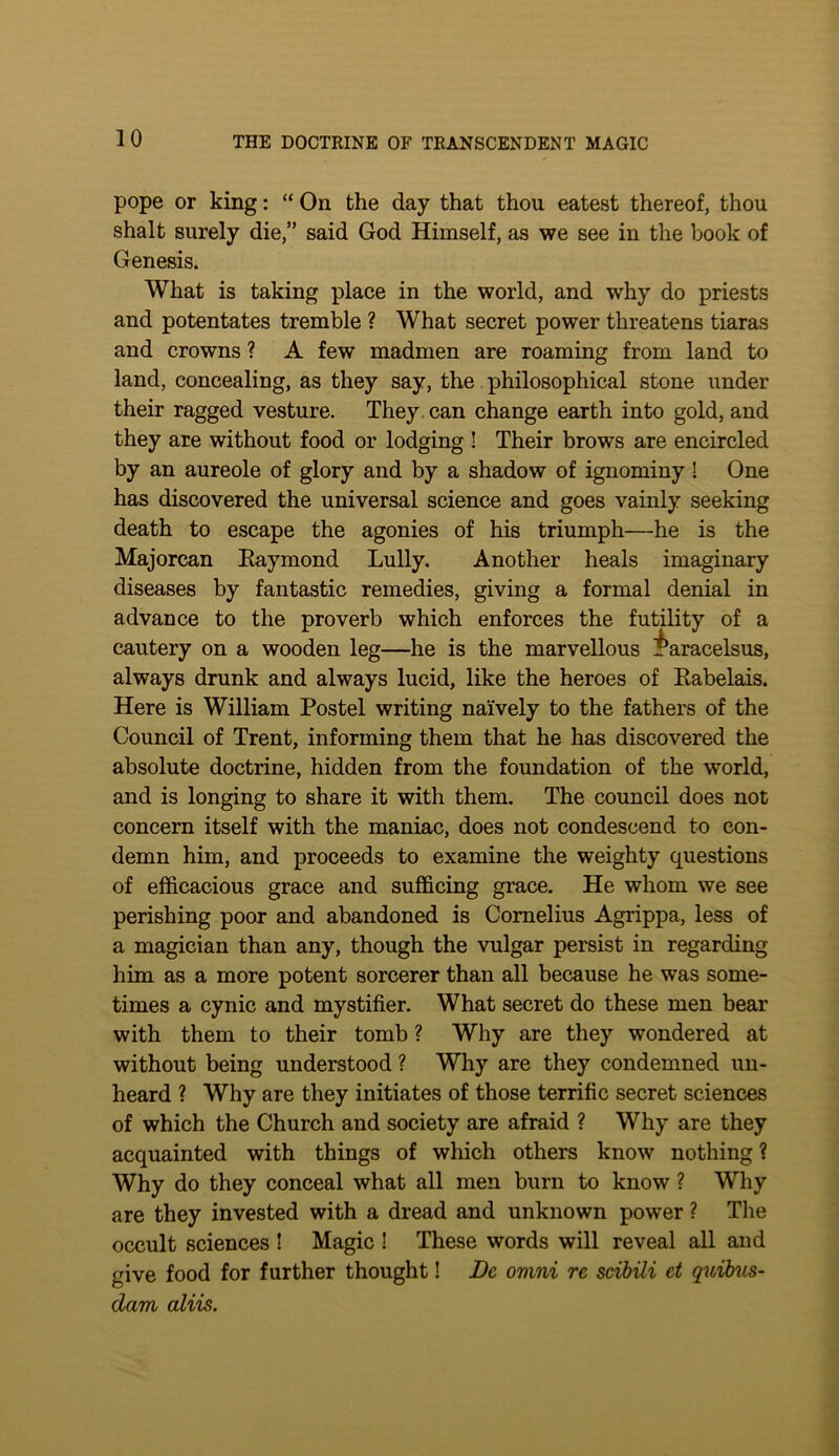 pope or king: “ On the day that then eatest thereof, thou shalt surely die,” said God Himself, as we see in the book of Genesis. What is taking place in the world, and why do priests and potentates tremble ? What secret power threatens tiaras and crowns ? A few madmen are roaming from land to land, concealing, as they say, the philosophical stone under their ragged vesture. They, can change earth into gold, and they are without food or lodging ! Their brows are encircled by an aureole of glory and by a shadow of ignominy ! One has discovered the universal science and goes vainly seeking death to escape the agonies of his triumph—he is the Majorcan Eaymond Lully. Another heals imaginary diseases by fantastic remedies, giving a formal denial in advance to the proverb which enforces the futility of a cautery on a wooden leg—he is the marvellous i^aracelsus, always drunk and always lucid, like the heroes of Eabelais. Here is William Postel writing naively to the fathers of the Council of Trent, informing them that he has discovered the absolute doctrine, hidden from the foundation of the world, and is longing to share it with them. The council does not concern itself with the maniac, does not condescend to con- demn him, and proceeds to examine the weighty questions of efficacious grace and sufficing grace. He whom we see perishing poor and abandoned is Cornelius Agrippa, less of a magician than any, though the vulgar persist in regarding him as a more potent sorcerer than all because he was some- times a cynic and mystifier. What secret do these men bear with them to their tomb ? Why are they wondered at without being understood ? Why are they condemned un- heard ? Why are they initiates of those terrific secret sciences of which the Church and society are afraid ? Why are they acquainted with things of which others know nothing? Why do they conceal what all men burn to know ? Why are they invested with a dread and unknown power ? The occult sciences ! Magic ! These words will reveal all and give food for further thought! Be omni re scibili et quibus- dam aliis.