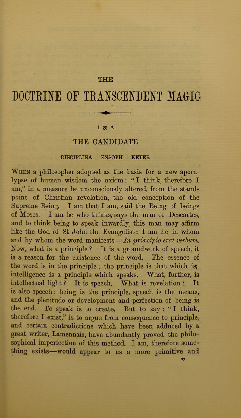 THE DOCTEINE OF TEANSCENDENT MAGIC; 1 K A THE CANDIDATE DISCIPLINA ENSOPH KETER When a philosopher adopted as the basis for a new apoca- lypse of human wisdom the axiom: “ I think, therefore I am,” in a measure he unconsciously altered, from the stand- point of Christian revelation, the old conception of the Supreme Being. I am that I am, said the Being of beings of Moses. I am he who thinks, says the man of Descartes, and to think being to speak inwardly, this man may affirm like the God of St John the Evangelist: I am he in whom and by whom the word manifests—In principio erat verbum. Now, what is a principle ? It is a groundwork of speech, it is a reason for the existence of the word. The essence of the word is in the principle; the principle is that which is; intelligence is a principle which speaks. What, further, is intellectual light ? It is speech. What is revelation ? It is also speech; being is the principle, speech is the means, and the plenitude or development and perfection of being is the end. To speak is to create. But to say : “ I think, therefore I exist,” is to argue from consequence to principle, and certain contradictions which have been adduced by a great writer, Lamennais, have abundantly proved the philo- sophical imperfection of this method. I am, therefore some- thing exists—would appear to us a more primitive and *7