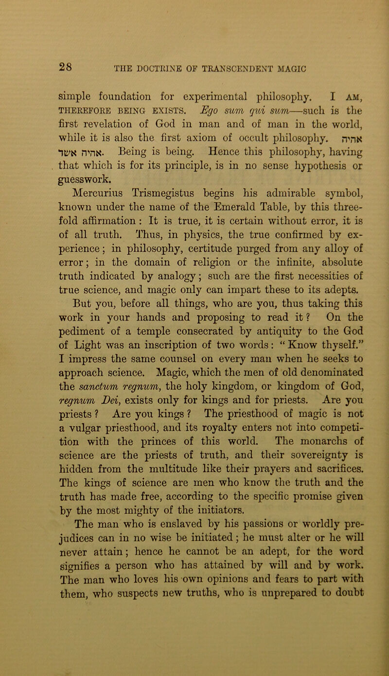 simple foundation for experimental philosophy. I am, THEREFORE BEING EXISTS. Ego sum qui suTYi—such is the first revelation of God in man and of man in the world, while it is also the first axiom of occult philosophy. sr'nK iTTis- Being is being. Hence this philosophy, having that which is for its principle, is in no sense hypothesis or guesswork. Mercurius Trismegistus begins his admirable symbol, known under the name of the Emerald Table, by this three- fold affirmation: It is true, it is certain without error, it is of all truth. Thus, in physics, the true confirmed by ex- perience ; in philosophy, certitude purged from any alloy of error; in the domain of religion or the infinite, absolute truth indicated by analogy; such are the first necessities of true science, and magic only can impart these to its adepts. But you, before all things, who are you, thus taking this work in your hands and proposing to read it ? On the pediment of a temple consecrated by antiquity to the God of Light was an inscription of two words: “ Know thyself.” I impress the same counsel on every man when he seeks to approach science. Magic, which the men of old denominated the sanctum regnum, the holy kingdom, or kingdom of God, regnum Dei, exists only for kings and for priests. Are you priests ? Are you kings ? The priesthood of magic is not a vulgar priesthood, and its royalty enters not into competi- tion with the princes of this world. The monarchs of science are the priests of truth, and their sovereignty is hidden from the multitude like their prayers and sacrifices. The kings of science are men who know the truth and the truth has made free, according to the specific promise given by the most mighty of the initiators. The man who is enslaved by his passions or worldly pre- judices can in no wise be initiated; he must alter or he will never attain; hence he cannot be an adept, for the word signifies a person who has attained by will and by work. The man who loves his own opinions and fears to part with them, who suspects new truths, who is unprepared to doubt