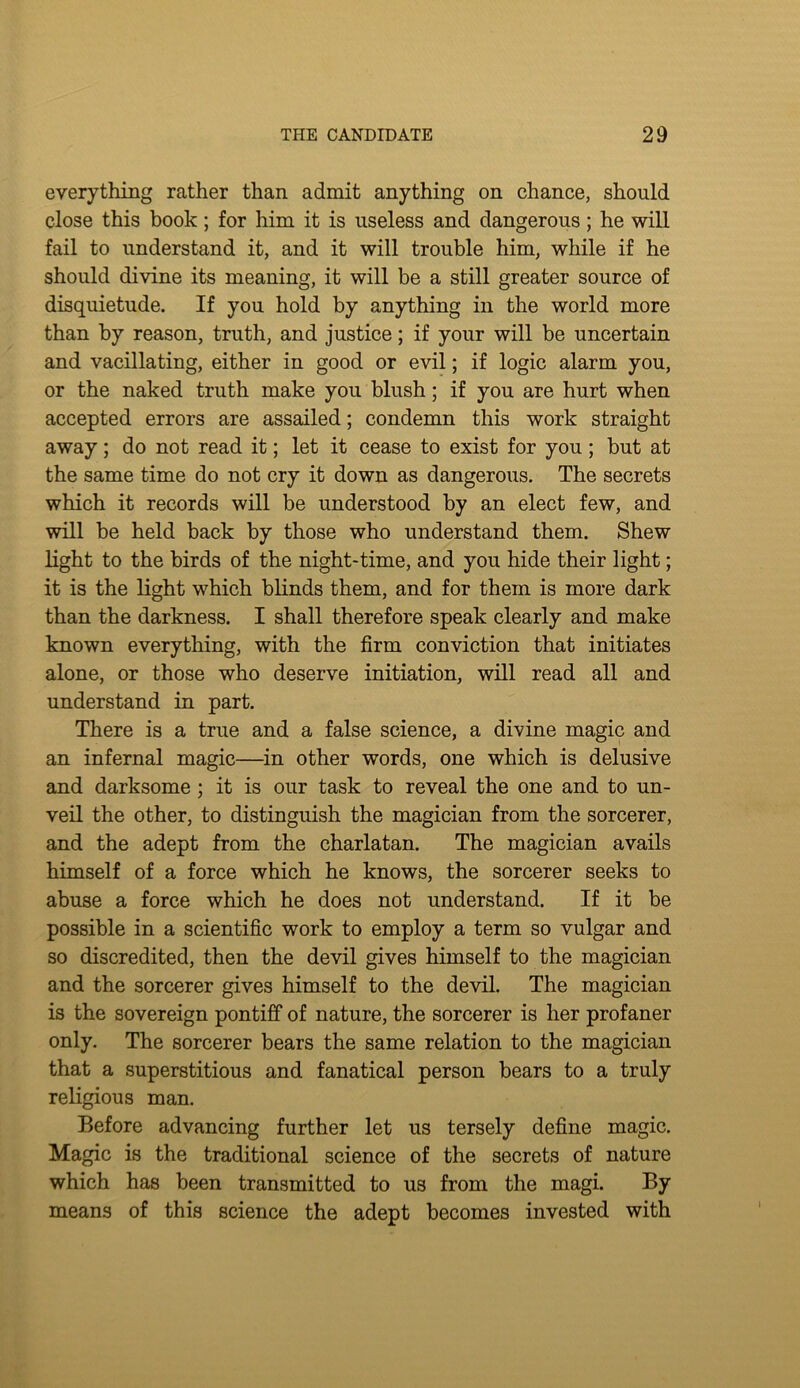 everything rather than admit anything on chance, should close this book; for him it is useless and dangerous; he will fail to understand it, and it will trouble him, while if he should divine its meaning, it will be a still greater source of disquietude. If you hold by anything in the world more than by reason, truth, and justice; if your will be uncertain and vacillating, either in good or evil; if logic alarm you, or the naked truth make you blush; if you are hurt when accepted errors are assailed; condemn this work straight away; do not read it; let it cease to exist for you; but at the same time do not cry it down as dangerous. The secrets which it records will be understood by an elect few, and will be held back by those who understand them. Shew light to the birds of the night-time, and you hide their light; it is the light which blinds them, and for them is more dark than the darkness. I shall therefore speak clearly and make known everything, with the firm conviction that initiates alone, or those who deserve initiation, will read all and understand in part. There is a true and a false science, a divine magic and an infernal magic—in other words, one which is delusive and darksome; it is our task to reveal the one and to un- veil the other, to distinguish the magician from the sorcerer, and the adept from the charlatan. The magician avails himself of a force which he knows, the sorcerer seeks to abuse a force which he does not understand. If it be possible in a scientific work to employ a term so vulgar and so discredited, then the devil gives himself to the magician and the sorcerer gives himself to the devil. The magician is the sovereign pontiff of nature, the sorcerer is her profaner only. The sorcerer bears the same relation to the magician that a superstitious and fanatical person bears to a truly religious man. Before advancing further let us tersely define magic. Magic is the traditional science of the secrets of nature which has been transmitted to us from the magi. By means of this science the adept becomes invested with