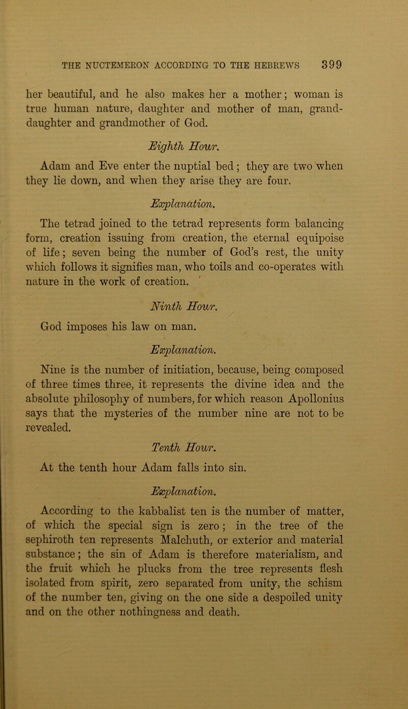 her beautiful, and he also makes her a mother; woman is true human nature, daughter and mother of man, grand- daughter and grandmother of God. Eighth Hour. Adam and Eve enter the nuptial bed ; they are two when they lie down, and when they arise they are four. Explanation. The tetrad joined to the tetrad represents form balancing form, creation issuing from creation, the eternal equipoise of life; seven being the number of God’s rest, the unity wliich follows it signifies man, who toils and co-operates with nature in the work of creation. Ninth Hour. God imposes his law on man. Explanation. Nine is the number of initiation, because, being composed of three times three, it represents the divine idea and the absolute philosophy of numbers, for which reason Apollonius says that the mysteries of the number nine are not to be revealed. Tenth Hour. At the tenth hour Adam falls into sin. Explanation. According to the kabbalist ten is the number of matter, of which the special sign is zero; in the tree of the sephiroth ten represents Malchuth, or exterior and material substance; the sin of Adam is therefore materialism, and the fruit which he plucks from the tree represents fiesh isolated from spirit, zero separated from unity, the schism of the number ten, giving on the one side a despoiled unity and on the other nothingness and death.