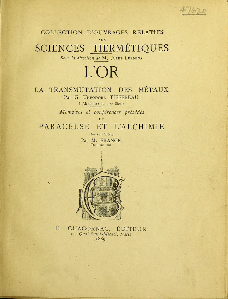 COLLECTION D’OUVRAGES RELATIFS AUX SCIENCES HERMÉTIQUES Sons la direction de M. Jules Lermina LÔR ET LA TRANSMUTATION DES MÉTAUX Par G. Théodore TIFFEREAU L’Alchimiste du xixo Siècle Mémoires et conférences précédés LE PARACELSE ET L’ALCHIMIE Au xvio Siècle Par M. FRANCK De l’jnstiiut H.
