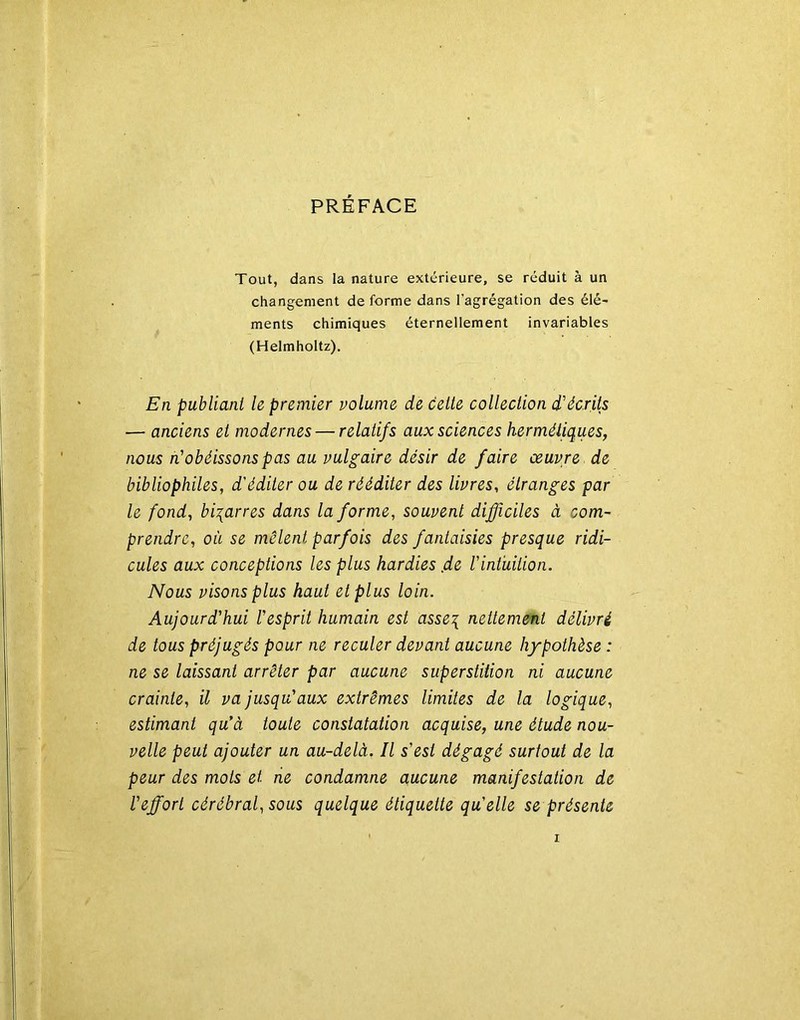 PRÉFACE Tout, dans la nature extérieure, se réduit à un changement de forme dans l’agrégation des élé- ments chimiques éternellement invariables (Helmholtz). En publiant le premier volume de celle collection d'écrits — anciens et modernes — relatifs aux sciences hermétiques, nous n'obéissons pas au vulgaire désir de faire œuvre de bibliophiles, d'éditer ou de rééditer des livres, étranges par le fond, bigarres dans Informe, souvent difficiles à com- prendre, où se mêlent parfois des fantaisies presque ridi- cules aux conceptions les plus hardies ,d& l'intuition. Nous visons plus haut et plus loin. Aujourd’hui l'esprit humain est asse\ nettement délivré de tous préjugés pour ne reculer devant aucune hypothèse : ne se laissant arrêter par aucune superstition ni aucune crainte, il va jusqu'aux extrêmes limites de la logique, estimant qu’à toute constatation acquise, une étude nou- velle peut ajouter un au-delà. Il s’est dégagé surtout de la peur des mots et ne condamne aucune manifestation de l’effort cérébral, sous quelque étiquette qu’elle se présente