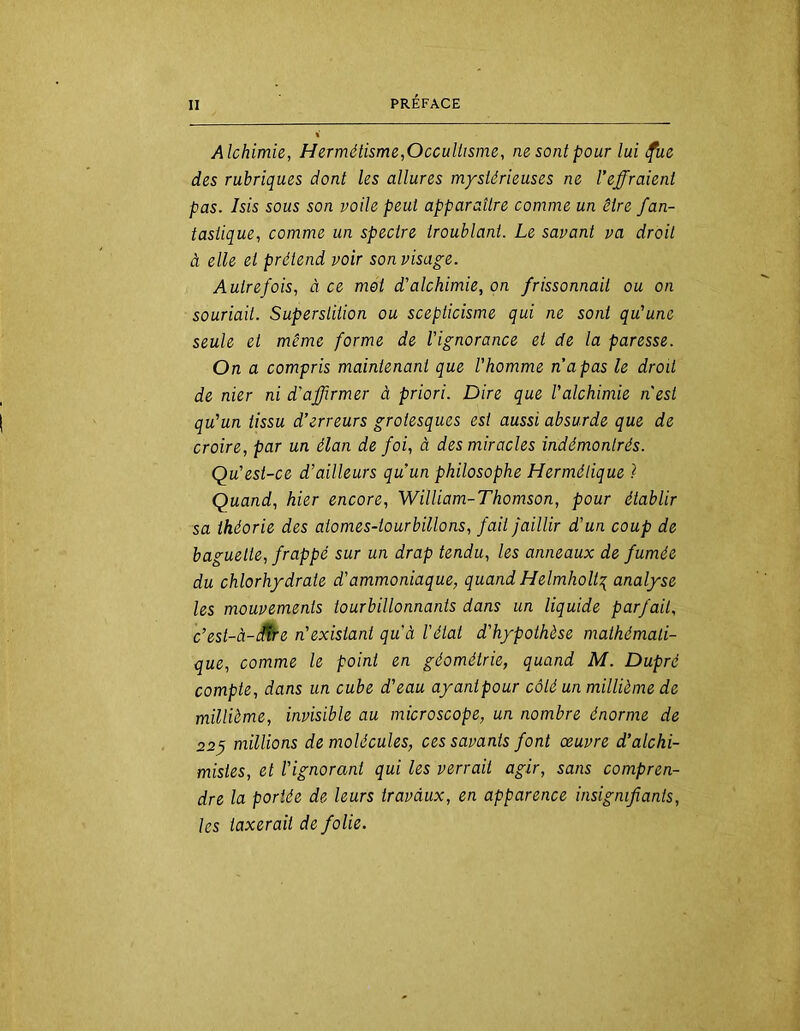 Alchimie, Hermétisme,Occullisme, ne sont pour lui <fue des rubriques dont les allures mystérieuses ne l’effraient pas. Isis sous son voile peut apparaître comme un être fan- tastique, comme un spectre troublant. Le savant va droit à elle et prétend voir son visage. Autrefois, à ce met d’alchimie, on frissonnait ou on souriait. Superstition ou scepticisme qui ne sont qu’une seule et même forme de l’ignorance et de la paresse. On a compris maintenant que l’homme napas le droit de nier ni d’affirmer à priori. Dire que l’alchimie nest qu’un tissu d’erreurs grotesques est aussi absurde que de croire, par un élan de foi, à des miracles indémontrés. Qu’est-ce d’ailleurs qu’un philosophe Hermétique ) Quand, hier encore, William-Thomson, pour établir sa théorie des atomes-tourbillons, fait Jaillir d’un coup de baguette, frappé sur un drap tendu, les anneaux de fumée du chlorhydrate d’ammoniaque, quand Helmholt:{ analyse les mouvements tourbillonnants dans un liquide parfait, c’est-à-fÊre n’existant qu’à l'état d’hypothèse mathémati- que, comme le point en géométrie, quand M. Dupré compte, dans un cube d’eau ayantpour côté un millième de millième, invisible au microscope, un nombre énorme de 22^ millions de molécules, ces savants font oeuvre d’alchi- mistes, et l’ignorant qui les verrait agir, sans compren- dre la portée de leurs travaux, en apparence insignifiants, les taxerait de folie.