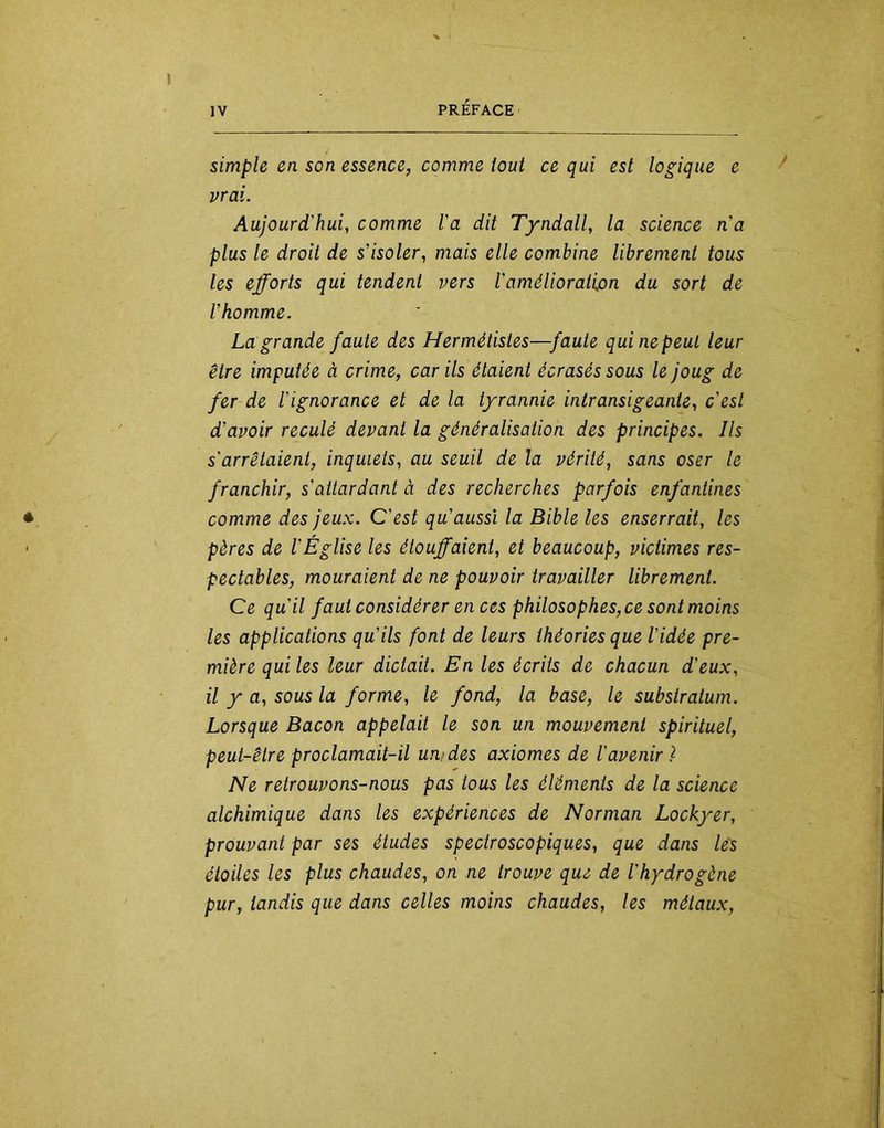 simple en son essence, comme tout ce qui est logique e vrai. Aujourd'hui, comme l'a dit Tyndall, la science na plus le droit de s’isoler, mais elle combine librement tous les efforts qui tendent vers l'amélioratipn du sort de l’homme. La grande faute des Hermétistes—faute qui ne peut leur être imputée à crime, car ils étaient écrasés sous le joug de fer de l’ignorance et de la tyrannie intransigeante, c’est d’avoir reculé devant la généralisation des principes. Ils s'arrêtaient, inquiets, au seuil de la vérité, sans oser le franchir, s'attardant à des recherches parfois enfantines comme des jeux. C’est qu’aussi la Bible les enserrait, les pères de l'Église les étouffaient, et beaucoup, victimes res- pectables, mouraient de ne pouvoir travailler librement. Ce qu'il faut considérer en ces philosophes,ce sont moins les applications qu’ils font de leurs théories que l’idée pre- mière qui les leur dictait. En les écrits de chacun d'eux, il y a, sous la forme, le fond, la base, le substratum. Lorsque Bacon appelait le son un mouvement spirituel, peut-être proclamait-il un/des axiomes de l'avenir) Ne retrouvons-nous pas tous les éléments de la science alchimique dans les expériences de Norman Lockyer, prouvant par ses études spectroscopiques, que dans lés étoiles les plus chaudes, on ne trouve que de l'hydrogène pur, tandis que dans celles moins chaudes, les métaux.