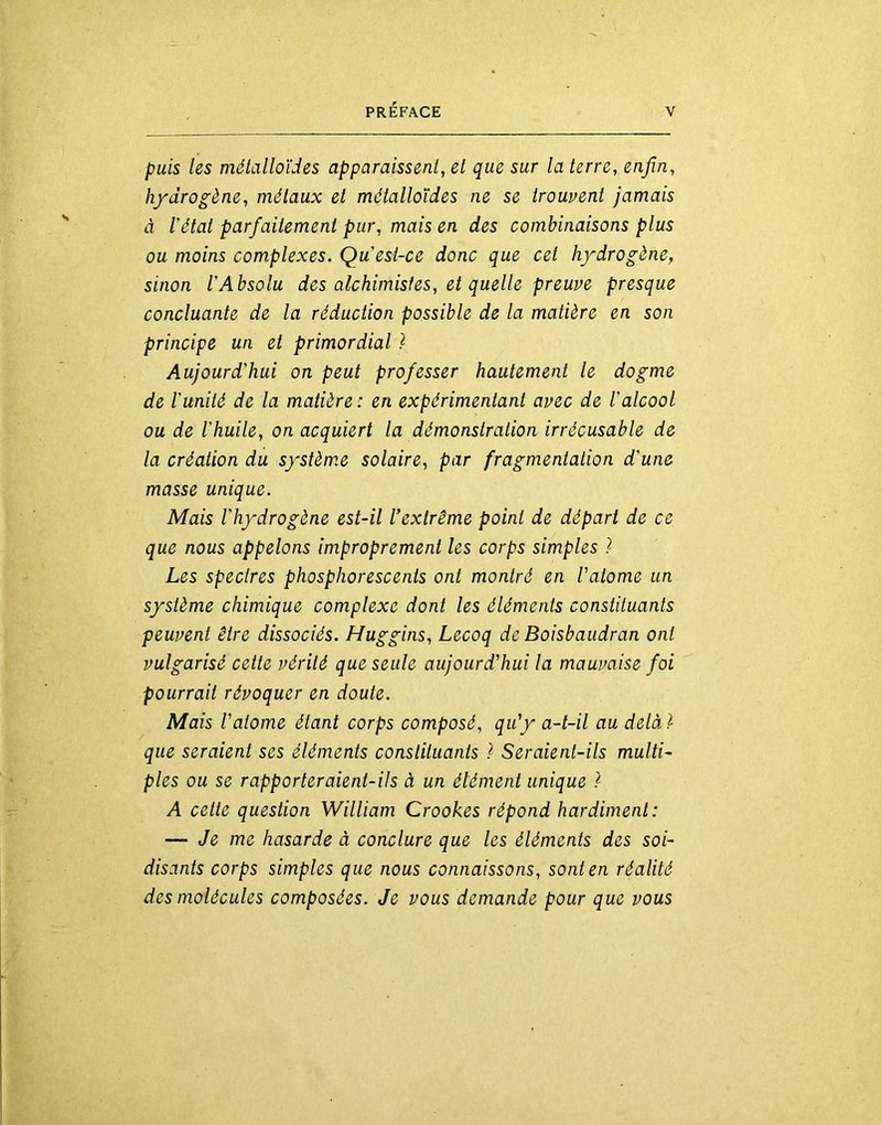 puis les métalloïdes apparaissent, et que sur la terre, enfin, hydrogène, métaux et métalloïdes ne se trouvent jamais à l'état parfaitement pur, mais en des combinaisons plus ou moins complexes. Qu est-ce donc que cet hydrogène, sinon l’Absolu des alchimistes, et quelle preuve presque concluante de la réduction possible de la matière en son principe un et primordial ) Aujourd’hui on peut professer hautement le dogme de l’unité de la matière : en expérimentant avec de l’alcool ou de l’huile, on acquiert la démonstration irrécusable de la création du système solaire, par fragmentation d’une masse unique. Mais l’hydrogène est-il l’extrême point de départ de ce que nous appelons improprement les corps simples ) Les spectres phosphorescents ont montré en l’atome un système chimique complexe dont les éléments constituants peuvent être dissociés. Huggins, Lecoq de Boisbaudran ont vulgarisé celte vérité que seule aujourd’hui la mauvaise foi pourrait révoquer en doute. Mais l’atome étant corps composé, qu’y a-t-il au delàï que seraient ses éléments constituants ï Seraient-ils multi- ples ou se rapporteraient-ils à un élément unique ï A cette question William Crookes répond hardiment: — Je me hasarde à conclure que les éléments des soi- disants corps simples que nous connaissons, sont en réalité des molécules composées. Je vous demande pour que vous