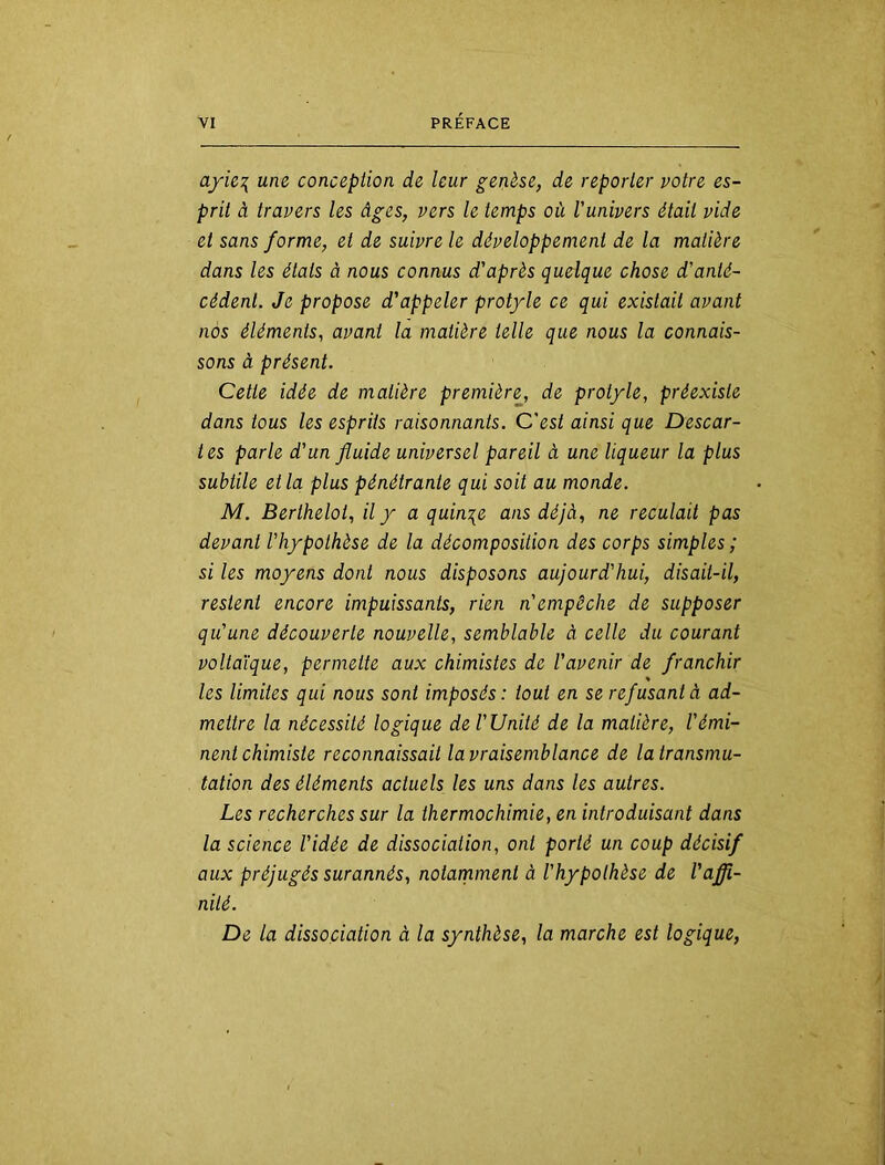 ayie^ une concepiion de leur genèse, de reparler notre es- prit à travers les âges, vers le temps où l'univers était vide et sans forme, et de suivre le développement de la matière dans les étals à nous connus d'après quelque chose d'anté- cédent. Je propose d'appeler protyle ce qui existait avant nos éléments, avant la matière telle que nous la connais- sons à présent. Cette idée de matière première, de protyle, préexiste dans tous les esprits raisonnants. C'est ainsi que Descar- tes parle d'un fluide universel pareil à une liqueur la plus subtile et la plus pénétrante qui soit au monde. M. Berthelot, il y a quinze ans déjà, ne reculait pas devant l'hypothèse de la décomposition des corps simples ; si les moyens dont nous disposons aujourd'hui, disait-il, restent encore impuissants, rien n'empêche de supposer qu'une découverte nouvelle, semblable à celle du courant voltaïque, permette aux chimistes de l'avenir de franchir les limites qui nous sont imposés: tout en se refusant à ad- mettre la nécessité logique de l'Unité de la matière, l'émi- nent chimiste reconnaissait la vraisemblance de la transmu- tation des éléments actuels les uns dans les autres. Les recherches sur la thermochimie, en introduisant dans la science l'idée de dissociation, ont porté un coup décisif aux préjugés surannés, notarnment à l'hypothèse de l'affi- nité. De la dissociation à la synthèse, la marche est logique,