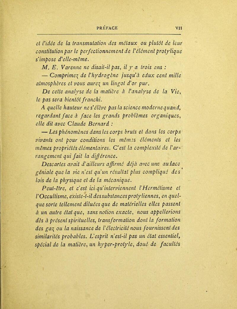 el l’idée de la Iransmutaiion des mélaux ou plutôt de leur constitution par le perfectionnement de Vélément protylique s'impose d'elle-mcme. M. E. Varenne ne disait-il pas, il y a trois ans : — Comprime^ de l'hydrogène jusqu’à edux cent mille atmosphères et vous aure\ un lingot d’or pur. De cette analyse de la matière à l'analyse de la Vie, le pas sera bientôt franchi. A quelle hauteur ne s’élève pas la science moderne quand, regardant face à face les grands problèmes organiques, elle dit avec Claude Bernard : — Les phénomènes dans les corps bruts et dans les corps vivants ont pour conditions les mêmes éléments et les mêmes propriétés élémentaires. C'est la complexité de l'ar^ rangement qui fait la différence. Descaries avait d'ailleurs affirmé déjà avec une audace géniale que la vie n'est qu'un résultat plus compliqué des lois de la physique et de la mécanique. Peut-être, et c'est ici qu'interviennent l'Hermétisme et l’Occultisme, existe-t-il dessubslancesprotyliennes, en quel- que sorte tellement diluées que de matérielles elles passent à un autre état que, sans notion exacte, nous appellerions dès à présent spirituelles, transformation dont la formation des ga\ ou la naissance de l'électr'icilé nous fournissent des similarités probables. L'esprit n'est-il pas un état essentiel, spécial de la matière, un hyper-protyle, doué de facultés