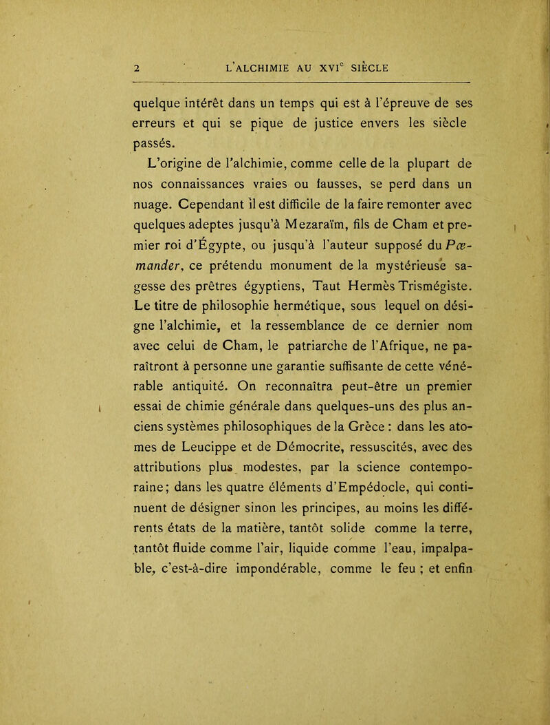 quelque intérêt dans un temps qui est à l’épreuve de ses erreurs et qui se pique de justice envers les siècle passés. L’origine de l'alchimie, comme celle de la plupart de nos connaissances vraies ou fausses, se perd dans un nuage. Cependant il est difficile de la faire remonter avec quelques adeptes jusqu’à Mezaraïm, fils de Cham et pre- mier roi d’Égypte, ou jusqu’à l’auteur supposé duPæ- mander, ce prétendu monument de la mystérieuse sa- gesse des prêtres égyptiens, Taut Hermès Trismégiste. Le titre de philosophie hermétique, sous lequel on dési- gne l’alchimie, et la ressemblance de ce dernier nom avec celui de Cham, le patriarche de l’Afrique, ne pa- raîtront à personne une garantie suffisante de cette véné- rable antiquité. On reconnaîtra peut-être un premier essai de chimie générale dans quelques-uns des plus an- ciens systèmes philosophiques de la Grèce : dans les ato- mes de Leucippe et de Démocrite, ressuscités, avec des attributions plus modestes, par la science contempo- raine; dans les quatre éléments d’Empédocle, qui conti- nuent de désigner sinon les principes, au moins les diffé- rents états de la matière, tantôt solide comme la terre, tantôt fluide comme l’air, liquide comme l’eau, impalpa- ble, c’est-à-dire impondérable, comme le feu ; et enfin