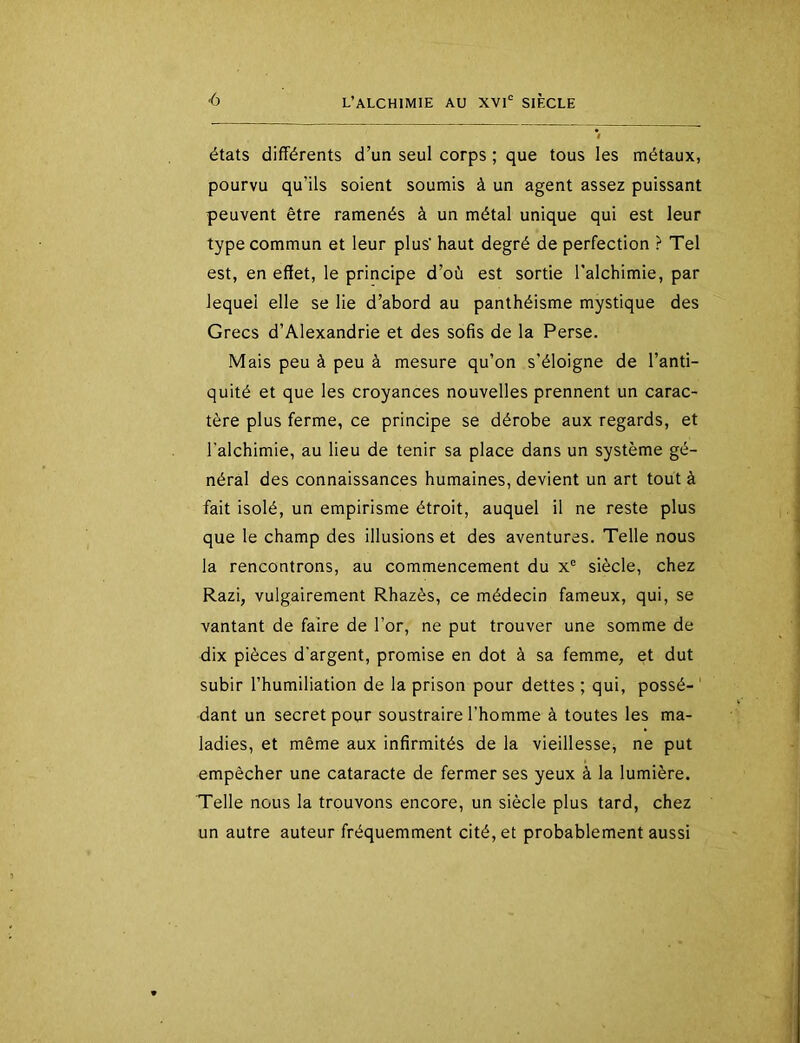 états différents d’un seul corps ; que tous les métaux, pourvu qu’ils soient soumis à un agent assez puissant peuvent être ramenés à un métal unique qui est leur type commun et leur plus’ haut degré de perfection ? Tel est, en effet, le principe d’où est sortie Talchimie, par lequel elle se lie d’abord au panthéisme mystique des Grecs d’Alexandrie et des sofis de la Perse. Mais peu à peu à mesure qu’on s’éloigne de l’anti- quité et que les croyances nouvelles prennent un carac- tère plus ferme, ce principe se dérobe aux regards, et l'alchimie, au lieu de tenir sa place dans un système gé- néral des connaissances humaines, devient un art tout à fait isolé, un empirisme étroit, auquel il ne reste plus que le champ des illusions et des aventures. Telle nous la rencontrons, au commencement du x® siècle, chez Razi, vulgairement Rhazès, ce médecin fameux, qui, se vantant de faire de l’or, ne put trouver une somme de dix pièces d'argent, promise en dot à sa femme, et dut subir l’humiliation de la prison pour dettes ; qui, possé- ' dant un secret pour soustraire l'homme à toutes les ma- ladies, et même aux infirmités de la vieillesse, ne put empêcher une cataracte de fermer ses yeux à la lumière. Telle nous la trouvons encore, un siècle plus tard, chez un autre auteur fréquemment cité, et probablement aussi