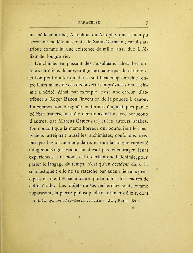 un médecin arabe, Artephius ou Artèphe, qui a bien pu servir de modèle au comte de Saint-Germain ; car il s’at- tribue comme lui une existence de mille ans, due à l’é- lixir de longue vie. L’alchimie, en passant des musulmans chez les au- teurs chrétiens du moyen-âge, ne change pas de caractère et l’on peut douter qu’elle se soit beaucoup enrichie en- tre leurs mains de ces découvertes imprévues dont lachi- mie a hérité. Ainsi, par exemple, c’est une erreur d’at- tribuer à Roger Bacon l'invention de la poudre à canon. La composition désignée en termes énigmatiques par le célèbre franciscain a été décrite avant lui, avec beaucoup d’autres, par Marcus Græcus (i) et les auteurs arabes. On conçoit que la même horreur qui poursuivait les ma- giciens atteignait aussi les alchimistes, confondus avec eux par l'ignorance populaire, et que la longue captivité infligée à Roger Bacon ne devait pas encourager leurs expériences. Du moins est-il certain que l’alchimie, pour parler le langage du temps, n’est qu’un accident dans la scholastique : elle ne se rattache par aucun lien aux prin- cipes, et n'entre par aucune porte dans les cadres de cette étude. Les objets de ses recherches sont, comme auparavant, la pierre philosophale et le fameux élixir, dont I. Liber igniuni ad ccnibitrendos hosles : id 4» ; Paris, 1804.