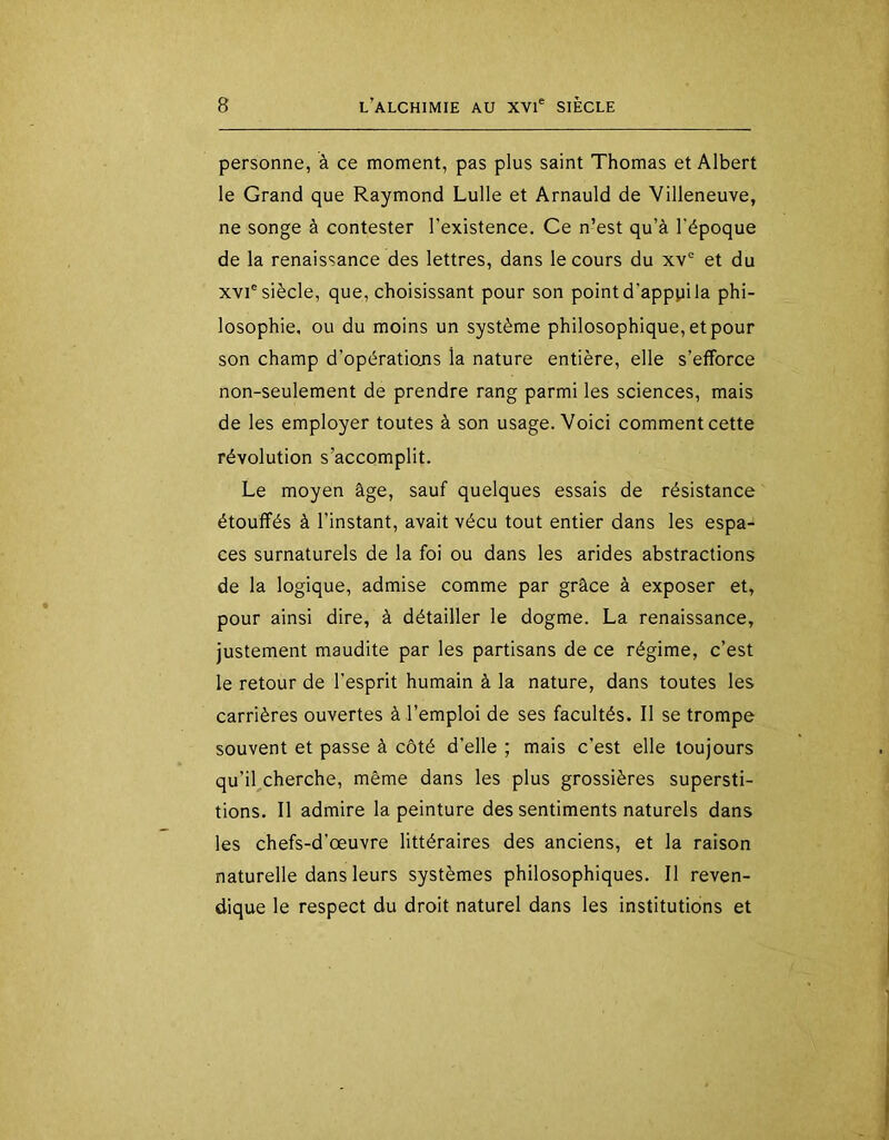 personne, à ce moment, pas plus saint Thomas et Albert le Grand que Raymond Lulle et Arnauld de Villeneuve, ne songe à contester l’existence. Ce n’est qu’à l’époque de la renaissance des lettres, dans le cours du xv® et du XVI® siècle, que, choisissant pour son point d’apppi la phi- losophie, ou du moins un système philosophique, et pour son champ d’opératiojis la nature entière, elle s’efforce non-seulement de prendre rang parmi les sciences, mais de les employer toutes à son usage. Voici comment cette révolution s’accomplit. Le moyen âge, sauf quelques essais de résistance étouffés à l’instant, avait vécu tout entier dans les espa- ces surnaturels de la foi ou dans les arides abstractions de la logique, admise comme par grâce à exposer et, pour ainsi dire, à détailler le dogme. La renaissance, justement maudite par les partisans de ce régime, c’est le retour de l’esprit humain à la nature, dans toutes les carrières ouvertes à l’emploi de ses facultés. Il se trompe souvent et passe à côté d’elle ; mais c’est elle toujours qu’il cherche, même dans les plus grossières supersti- tions. Il admire la peinture des sentiments naturels dans les chefs-d’œuvre littéraires des anciens, et la raison naturelle dans leurs systèmes philosophiques. Il reven- dique le respect du droit naturel dans les institutions et