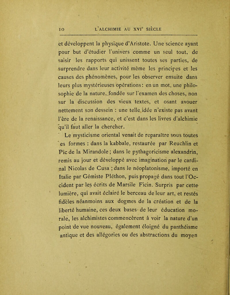 et développent la physique d’Aristote. Une science ayant pour but d’étudier l’univers comme un seul tout, de saisir les rapports qui unissent toutes ses parties, de surprendre dans leur activité même les principes et les causes des phénomènes, pour les observer ensuite dans leurs plus mystérieuses opérations: en un mot, une philo- sophie de la nature,.fondée sur l’examen des choses, non sur la discussion des vieux textes, et osant avouer nettement son dessein : une telle idée n’existe pas avant l’ère de la renaissance, et c’est dans les livres d’alchimie qu’il faut aller la chercher. Le mysticisme oriental venait de reparaître sous toutes ‘es formes : dans la kabbale, restaurée par Reuchlin et Pic de la Mirandole; dans le pythagoricisme alexandrin, remis au jour et développé avec imagination par le cardi- nal Nicolas de Cusa ; dans le néoplatonisme, importé en Italie par Gémiste Pléthon, puis propagé dans tout l’Oc- cident par les écrits de Marsile Ficin. Surpris par cette- lumière, qui avait éclairé le berceau de leur art, et restés fidèles néanmoins aux dogmes de la création et de la liberté humaine, ces deux bases de leur éducation mo- rale, les alchimistes commencèrent à voir la nature d’un point de vue nouveau, également éloigné du panthéisme antique et des allégories ou des abstractions du moyen