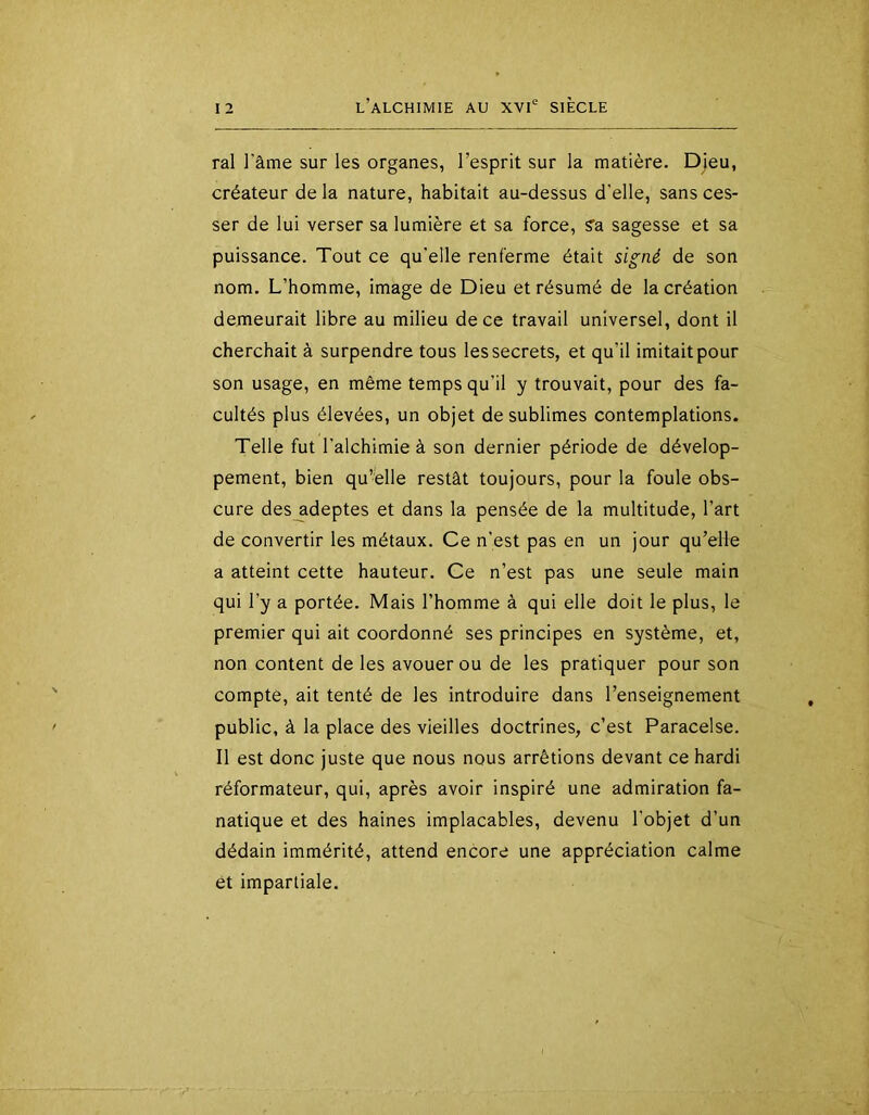 ral l'âme sur les organes, l’esprit sur la matière. Djeu, créateur de la nature, habitait au-dessus d'elle, sans ces- ser de lui verser sa lumière et sa force, ?a sagesse et sa puissance. Tout ce qu'elle renferme était signé de son nom. L’homme, image de Dieu et résumé de la création demeurait libre au milieu de ce travail universel, dont il cherchait à surpendre tous les secrets, et qu’il imitait pour son usage, en même temps qu’il y trouvait, pour des fa- cultés plus élevées, un objet de sublimes contemplations. Telle fut l'alchimie à son dernier période de dévelop- pement, bien qu’elle restât toujours, pour la foule obs- cure des_adeptes et dans la pensée de la multitude, l’art de convertir les métaux. Ce n'est pas en un jour qu’elle a atteint cette hauteur. Ce n’est pas une seule main qui l’y a portée. Mais l’homme à qui elle doit le plus, le premier qui ait coordonné ses principes en système, et, non content de les avouer ou de les pratiquer pour son compte, ait tenté de les introduire dans l’enseignement public, à la place des vieilles doctrines, c’est Paracelse. Il est donc juste que nous nous arrêtions devant ce hardi réformateur, qui, après avoir inspiré une admiration fa- natique et des haines implacables, devenu l’objet d’un dédain immérité, attend encore une appréciation calme et impartiale.