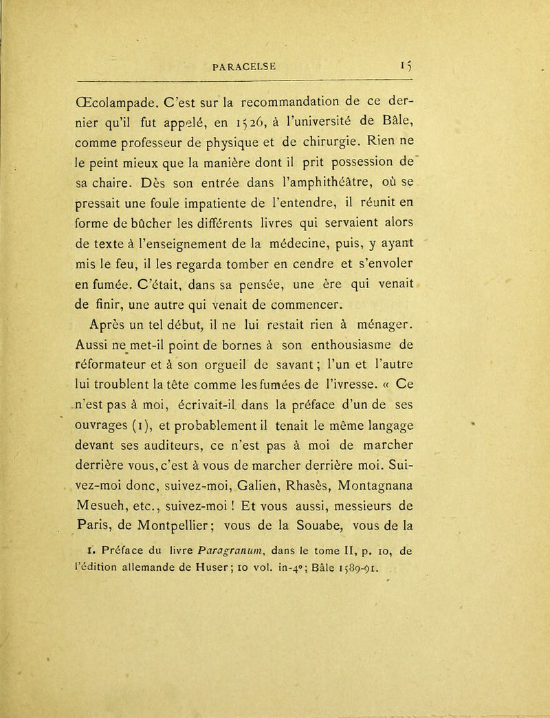 CEcoIampade. C’est sur la recommandation de ce der- nier qu’il fut appelé, en 1526, à l’université de Bâle, comme professeur de physique et de chirurgie. Rien ne le peint mieux que la manière dont il prit possession de sa chaire. Dès son entrée dans l’amphithéâtre, où se pressait une foule impatiente de l’entendre, il réunit en forme de bûcher les différents livres qui servaient alors de texte à l’enseignement de la médecine, puis, y ayant mis le feu, il les regarda tomber en cendre et s’envoler en fumée. C’était, dans sa pensée, une ère qui venait de finir, une autre qui venait de commencer. Après un tel début, il ne lui restait rien à ménager. Aussi ne met-il point de bornes à son enthousiasme de réformateur et à son orgueil de savant ; l’un et l’autre lui troublent la tête comme les fumées de l’ivresse. « Ce n’est pas à moi, écrivait-il dans la préface d’un de ses ouvrages (i), et probablement il tenait le même langage devant ses auditeurs, ce n’est pas à moi de marcher derrière vous, c’est à vous de marcher derrière moi. Sui- vez-moi donc, suivez-moi, Galien, Rhasès, Montagnana Mesueh, etc., suivez-moi ! Et vous aussi, messieurs de Paris, de Montpellier; vous de la Souabe, vous de la !• Préface du livre Paragranuin, dans le tome II, p. 10, de l’édition allemande de Huser; 10 vol. in-4'>; Bâle 1589-91.
