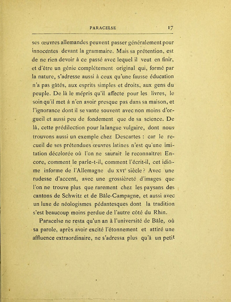 ses œuvres allemandes peuvent passer généralement pour innocentes devant la grammaire. Mais sa prétention, est de ne rien devoir à ce passé avec lequel il veut en finir, et d’être un génie complètement original qui, formé par la nature, s’adresse aussi à ceux qu’une fausse éducation n’a pas gâtés, aux esprits simples et droits, aux gens du peuple. De là le mépris qu’il affecte pour les livres, le soin qu'il met à n’en avoir presque pas dans sa maison, et l’ignorance dont il se vante souvent avec non moins d’or- gueil et aussi peu de fondement que de sa science. De là, cette prédilection pour lalangue vulgaire, dont nous trouvons aussi un exemple chez Descartes : car le re- cueil de ses prétendues œuvres latines n’est qu’une imi- tation décolorée où l’on ne saurait le reconnaître! En- core, comment le parle-t-il, comment l’écrit-il, cet idiô- me informe de l’Allemagne du xvi° siècle ? Avec une rudesse d’accent, avec une grossièreté d’images que l’on ne trouve plus que rarement chez les paysans des cantons de Schwitz et de Bâle-Campagne, et aussi avec un luxe de néologismes pédantesques dont la tradition s’est beaucoup moins perdue de l’autre côté du Rhin. Paracelse ne resta qu’un an à l’université de Bâle, où sa parole, après avoir excité l’étonnement et attiré une affluence extraordinaire, ne s’adressa plus qu’à un petit