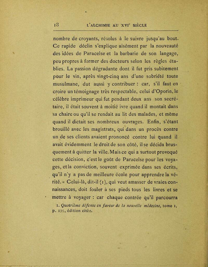 nombre de croyants, résolus à le suivre jusqu’au bout. Ce rapide déclin s’explique aisément par la nouveauté des idées de Paracelse et la barbarie de son langage, peu propres à former des docteurs selon les règles éta- blies. La passion dégradante dont il fut pris subitement pour le vin, après vingt-cinq ans d’une sobriété toute musulmane, dut aussi y contribuer ; car, s’il faut en croire un témoignage très respectable, celui d’Oporin,le célèbre imprimeur qui fut pendant deux ans son secré- taire, il était souvent à moitié ivre quand il montait dans sa chaire ou qu’il se rendait au lit des malades, et même quand il dictait ses nombreux ouvrages. Enfin, s’étant brouillé avec les magistrats, qui dans un procès contre un de ses clients avaient prononcé contre lui quand il avait évidemment le droit de son côté, il se décida brus- quement à quitter la ville. Mais ce qui a surtout provoqué cette décision, c’est le goût de Paracelse pour les voya- ges, etla conviction, souvent exprimée dans ses écrits, qu’il n’y a pas de meilleure école pour apprendre la vé- rité. « Celui-là, dit-il (i), qui veut amasser de vraies con- naissances, doit fouler à ses pieds tous les livres et se mettre à voyager : car chaque contrée qu’il parcourra I. Quatrième défense en faneur de la nounclle médecine, tome i, p. 155, édition citée.