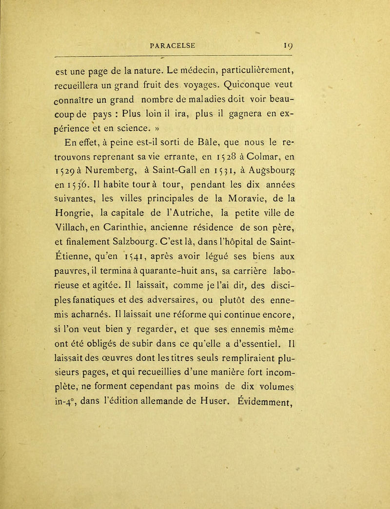 est une page de la nature. Le médecin, particulièrement, recueillera un grand fruit des voyages. Quiconque veut connaître un grand nombre de maladies doit voir beau- coup de pays : Plus loin il ira, plus il gagnera en ex- % périence et en science. « En effet, à peine est-il sorti de Bâle, que nous le re- trouvons reprenant sa vie errante, en 1528 à Colmar, en 1529à Nuremberg, à Saint-Gall en 1531, à Augsbourg en 15 36. Il habite tour à tour, pendant les dix années Suivantes, les villes principales de la Moravie, de la Hongrie, la capitale de l’Autriche, la petite ville de Villach, en Carinthie, ancienne résidence de son père, et finalement Salzbourg. C’est là, dans l’hôpital de Saint- Étienne, qu’en 1341, après avoir légué ses biens aux pauvres, il termina à quarante-huit ans, sa carrière labo- rieuse et agitée. Il laissait, comme je l’ai dit, des disci- ples fanatiques et des adversaires, ou plutôt des enne- mis acharnés. Il laissait une réforme qui continue encore, si l’on veut bien y regarder, et que ses ennemis même ont été obligés de subir dans ce qu’elle a d’essentiel. Il laissait des œuvres dont les titres seuls rempliraient plu- sieurs pages, et qui recueillies d’une manière fort incom- plète, ne forment cependant pas moins de dix volumes in-4°, dans l’édition allemande de Huser. Évidemment,