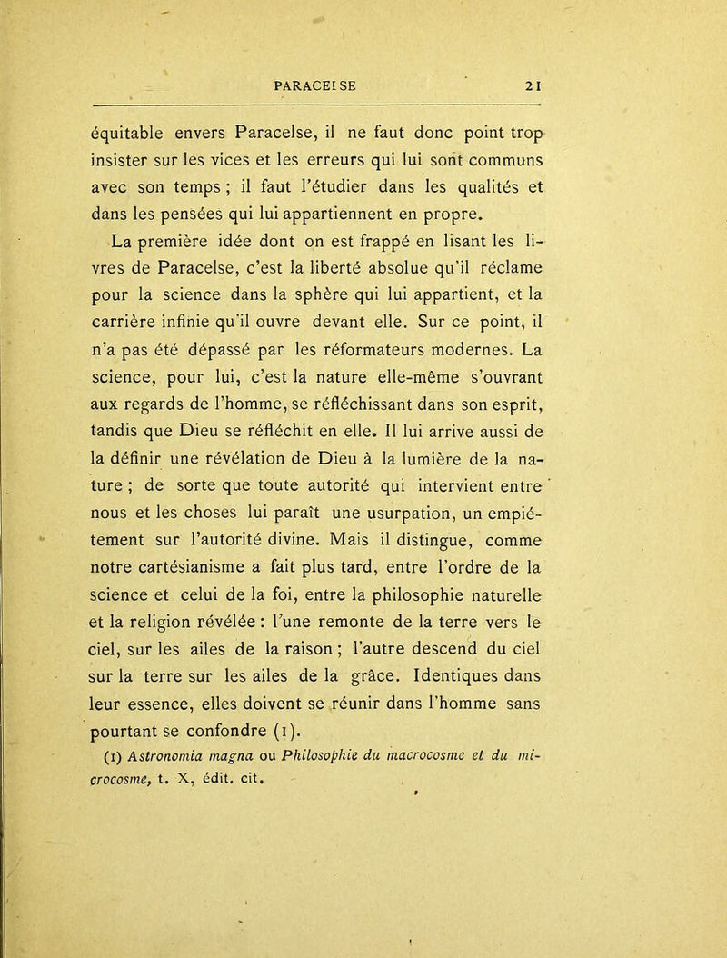 équitable envers Paracelse, il ne faut donc point trop insister sur les vices et les erreurs qui lui sont communs avec son temps ; il faut l’étudier dans les qualités et dans les pensées qui lui appartiennent en propre. La première idée dont on est frappé en lisant les li- vres de Paracelse, c’est la liberté absolue qu’il réclame pour la science dans la sphère qui lui appartient, et la carrière infinie qu'il ouvre devant elle. Sur ce point, il n’a pas été dépassé par les réformateurs modernes. La science, pour lui, c’est la nature elle-même s’ouvrant aux regards de l’homme, se réfléchissant dans son esprit, tandis que Dieu se réfléchit en elle. Il lui arrive aussi de la définir une révélation de Dieu à la lumière de la na- ture ; de sorte que toute autorité qui intervient entre nous et les choses lui paraît une usurpation, un empié- tement sur l’autorité divine. Mais il distingue, comme notre cartésianisme a fait plus tard, entre l’ordre de la science et celui de la fol, entre la philosophie naturelle et la religion révélée : l’une remonte de la terre vers le ciel, sur les ailes de la raison ; l’autre descend du ciel sur la terre sur les ailes de la grâce. Identiques dans leur essence, elles doivent se réunir dans l’homme sans pourtant se confondre (i). (i) Astronomia magna ou Philosophie du macrocosme et du mi- crocosme, t. X, édit. cit.