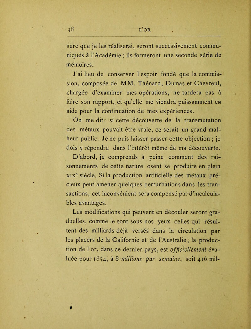 sure que je les réaliserai, seront successivement commu- niqués à l’Académie ; ils formeront une seconde série de mémoires. J’ai lieu de conserver l’espoir fondé que la commis- sion, composée de MM. Thénard, Dumas et Chevreul, chargée d’examiner mes opérations, ne tardera pas à faire son rapport, et qu’elle me viendra puissamment ea aide pour la continuation de mes expériences. On me dit: si cette découverte de la transmutation des métaux pouvait être vraie, ce serait un grand mal- heur public. Je ne puis laisser passer cette objection ; je dois y répondre dans l’intérêt même de ma découverte. D’abord, je comprends à peine comment des rai- sonnements de cette nature osent se produire en plein XIX® siècle. Si la production artificielle des métaux pré- cieux peut amener quelques perturbations dans les tran- sactions, cet inconvénient sera compensé par d’incalcula- bles avantages. Les modifications qui peuvent en découler seront gra- duelles, comme le sont sous nos yeux celles qui résul- tent des milliards déjà versés dans la circulation par les placers de la Californie et de l’Australie; la produc- tion de l’or, dans ce dernier pays, est officiellement éva- luée pour 1854, à 8 millions par semaine, soit 416 mil-