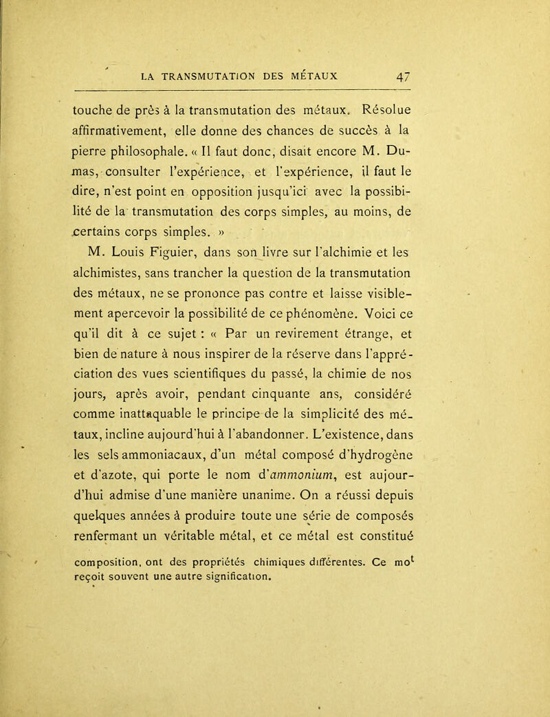 touche de près à la transmutation des métaux. Résolue affirmativement, elle donne des chances de succès à la pierre philosophale. « Il faut donc, disait encore M. Du- mas,-consulter l’expérience, et l'expérience, il faut le dire, n’est point en opposition jusqu’ici avec la possibi- lité de la transmutation des corps simples, au moins, de certains corps simples. » M. Louis Figuier, dans son livre sur l'alchimie et les alchimistes, sans trancher la question de la transmutation des métaux, ne se prononce pas contre et laisse visible- ment apercevoir la possibilité de ce phénomène. Voici ce qu'il dit à ce sujet : « Par un revirement étrange, et bien de nature à nous inspirer de la réserve dans l'appré- ciation des vues scientifiques du passé, la chimie de nos jours, après avoir, pendant cinquante ans, considéré comme inattaquable le principe de la simplicité des mé- taux, incline aujourd'hui à l'abandonner. L’existence, dans les sels ammoniacaux, d’un métal composé d’hydrogène et d'azote, qui porte le nom d'ammonium, est aujour- d’hui admise d'une manière unanime. On a réussi depuis quelques années à produire toute une série de composés renfermant un véritable métal, et ce métal est constitué composition, ont des propriétés chimiques différentes. Ce mo^ reçoit souvent une autre signification.