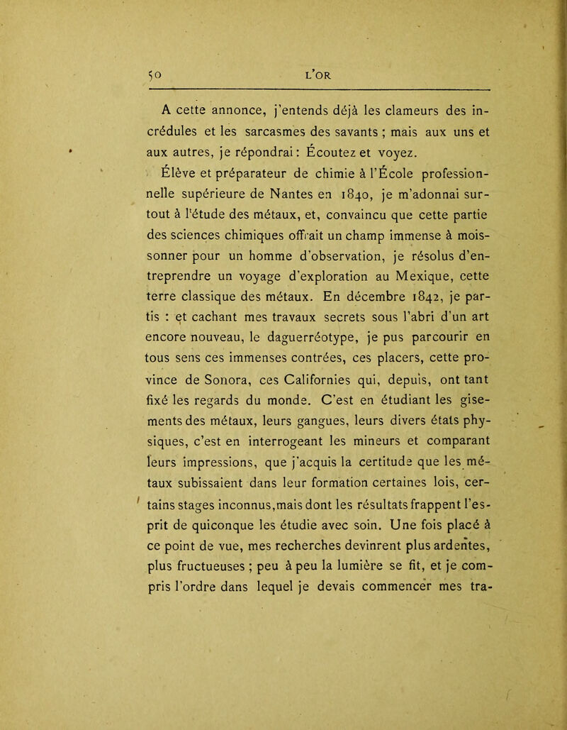 A cette annonce, j’entends déjà les clameurs des in- crédules et les sarcasmes des savants ; mais aux uns et aux autres, je répondrai: Écoutez et voyez. Élève et préparateur de chimie à l’École profession- nelle supérieure de Nantes en 1840, je m’adonnai sur- ; tout à Tétude des métaux, et, convaincu que cette partie des sciences chimiques offrait un champ immense à mois- sonner pour un homme d’observation, je résolus d’en- treprendre un voyage d'exploration au Mexique, cette terre classique des métaux. En décembre 1842, je par- tis : et cachant mes travaux secrets sous l’abri d’un art encore nouveau, le daguerréotype, je pus parcourir en tous sens ces immenses contrées, ces placers, cette pro- vince de Soiiora, ces Californies qui, depuis, ont tant fixé les regards du monde. C’est en étudiant les gise- ments des métaux, leurs gangues, leurs divers états phy- siques, c’est en interrogeant les mineurs et comparant leurs impressions, que j’acquis la certitude que les mé- taux subissaient dans leur formation certaines lois, cer- \ ' tains stages inconnus,mais dont les résultats frappent l’es- prit de quiconque les étudie avec soin. Une fois placé à ce point de vue, mes recherches devinrent plus ardentes, plus fructueuses ; peu à peu la lumière se fit, et je com- pris l’ordre dans lequel je devais commencer mes tra-