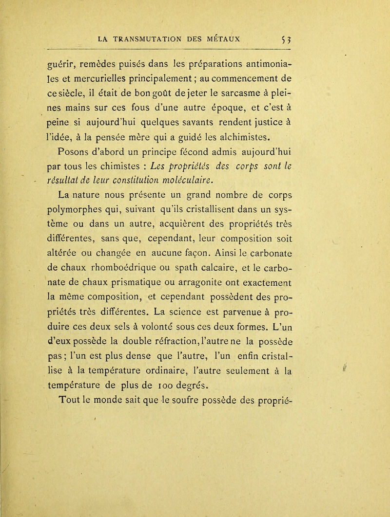 guérir, remèdes puisés dans les préparations antimonia- les et mercurielles principalement ; au commencement de ce siècle, il était de bon goût de jeter le sarcasme à plei- nes mains sur ces fous d’une autre époque, et c’est à peine si aujourd’hui quelques savants rendent justice à l’idée, à la pensée mère qui a guidé les alchimistes. Posons d’abord un principe fécond admis aujourd’hui par tous les chimistes : Les propriétés des corps sont le résultat de leur constitution moléculaire. La nature nous présente un grand nombre de corps polymorphes qui, suivant qu’ils cristallisent dans un sys- tème ou dans un autre, acquièrent des propriétés très différentes, sans que, cependant, leur composition soit altérée ou changée en aucune façon. Ainsi le carbonate de chaux rhomboédrique ou spath calcaire, et le carbo- nate de chaux prismatique ou arragonite ont exactement la même composition, et cependant possèdent des pro- priétés très différentes. La science est parvenue à pro- duire ces deux sels à volonté sous ces deux formes. L’un d’eux possède la double réfraction, l’autre ne la possède pas; l’un est plus dense que l’autre, l’un enfin cristal- lise à la température ordinaire, l’autre seulement à la température de plus de loo degrés. Tout le monde sait que le soufre possède des proprié-