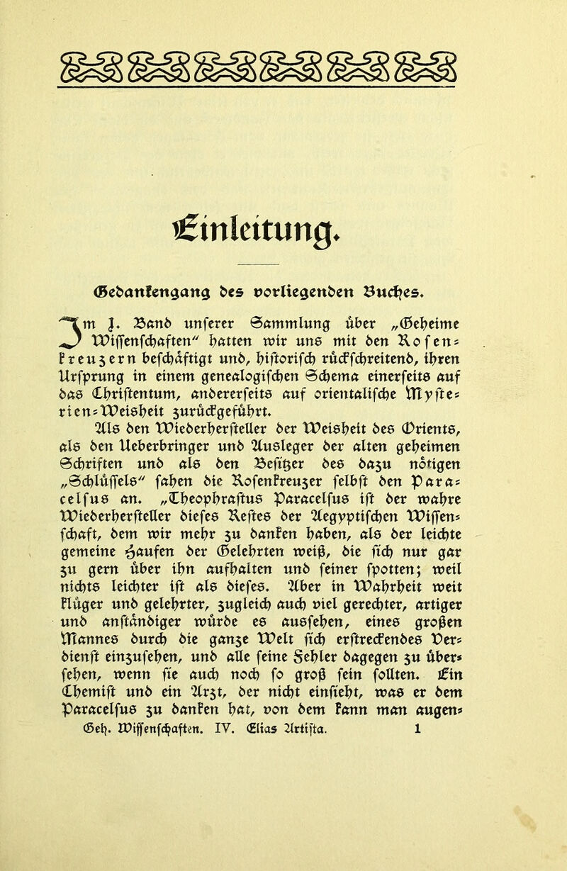 Einleitung. (Be&anlengang ^e5 »orliegenben Sudjes. 3m }. 25ftn6 unfercr @«mmlung über „(Bcbeimc XPiffcnfdjftftcn bitten mir une mit 6cn Kofen* f reu5ern befd)dftigt unö, biftorifd) ru(ff(breitett6, ihren Urfprung in einem genenlogifcben 0d)emn einerfeite nuf Öftö Cbriftentum, tmöererfeite nuf orientniifebe tlT y ft e* rienstPeiebeit 5urü(fgeführt. 2Ü8 ben tPieberberfteUer her tPeiebeit bee (Driente, tiiö ben Ueberbringer unb 2tusleger ber ftlten geheimen @(hriften unb nie ben Befi^er bee bnsu notigen „0(hIuffcle fnhen bic UofenPreuser felbft ben Pnrns celfue nn. „(Lheophrnftue Pnrncelfue ift ber wnhrc tPieberherfteUer biefee ^^eftee ber “Hegyptifchen XPiffens febnft, bem wir mehr 5u bnnPen h«ben, nie ber leichte gemeine Raufen ber (Belehrten wei0, bie fid) nur gnr 5u gern über ihn nufhnlten unb feiner fpotten; weil nichte leichter ift nie biefee. ‘Zlber in VPnhrheit weit Pluger unb gelehrter, sugleich nud) viel gered)ter, nrtiger unb nnftnnbiger würbe ee nuefehen, einee großen trinnnee burch bie gnnse tPelt fid) erftretfenbee X?ers bienft ein5ufehen, unb nUe feine Sehler bngegen 5U über* fehen, wenn fie nuch nod) fo gro0 fein foHten. Ein (Lhcmift unb ein 2(r$t, ber ni(ht einfieht, wne er bem Pnrncelfue $u bnnPen h<tt, non bem Pnnn mnn nugen*