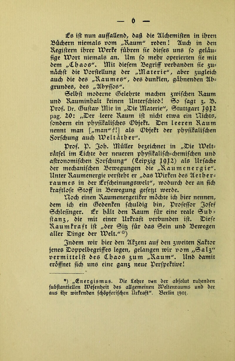 ö £6 tft nun ftuffftttcni), 6te 2tl(^emirten in iljren BÄi^ern nicmctle vorn „Kftum rc6cn! 2(ud) in 6en Jlegiftcm ii^rcr Werfe fÄijren fie 6icfe8 un8 fo gelnu« ftge Wort niemnie nn. Um fo mefjr operierten fie mit 6em „<Uj(to6'\ tTTit liefern Begriff nerbnnöen fie 5u* näd)ft bie BorfteUung öer „Ulftterie, nber sugleid) «u(b bie öee „Unumee, bee bunflen, gdbnenben 2fbs grunbee, bee „Ubyffoe* Selbft moberne (belehrte mft(^en jmifdjen K«um unb ^«umin^ftlt feinen Unterfd}teb! @o fngt 5. B, Prof. Dr. (ßuftnn Plie in „JDie Ptnterie, ötuttgnrt 10}Z pag. 20: „<Der -leere ilftum ift ni^t etwn ein Uid)t8, fonbem ein pbyfiffäifdjee 0bjePt. <Den leeren Knum nennt mnn [„mtm^!] nie (DbjePt ber pljyfiPnlifcben Sorf(^ung aud) Weltntbcr. Prof. p. 3ob. UTuUer beseidjnet in „2Die Weits rdtfel im Siebte ber neueren p^yftt(tlifd)>d)emifd)en unb ftftronomifd)en Sorf(bung (Ceipsig J0J2) nie Urfndje ber medjnnifcben Bewegungen bie „Unumenergie. Unter Knumenergie uerftebt er „bne WirPen bee 2letbers rnumee in ber jfrfdjeinungewelt, woburd) ber nn ftcb Prnftlofe 6toff in Bewegung gefegt werbe. Plod) einen UnumenergetiPer mbd)te id) hier nennen, bem id) ein (ßebenPen fd)ulbig bin, Profeffor 3<?fcf 6d)lefmger. jfr b^lt ben Unum für eine renle 0ubs ftnns, bie mit einer UrPrnft uerbunben ift. jDiefe KnumPrnft ift „ber 0i§ fär bne 0etn unb Bewegen nller C)inge ber Welt.) 3nbem wir hier bett llPscnt nuf ben 5weiten SnPtor jenee JDoppelbegriffee legen, gelungen wir uom „0nl$ uermittelft bee (tb«08 5um „Unum. Unb bnmit eröffnet fid) une eine gnns neue PerfpePtiue! *) „€ner9ismus. Pie £el)re oen ber abfolut rutjenbett fubfianttellen JDefenbeit bes allgemettien IPeltcnraums unb ber aus ibr wtrtenben f4öpferif(bcrt Urfraft. Berlin ^90:.