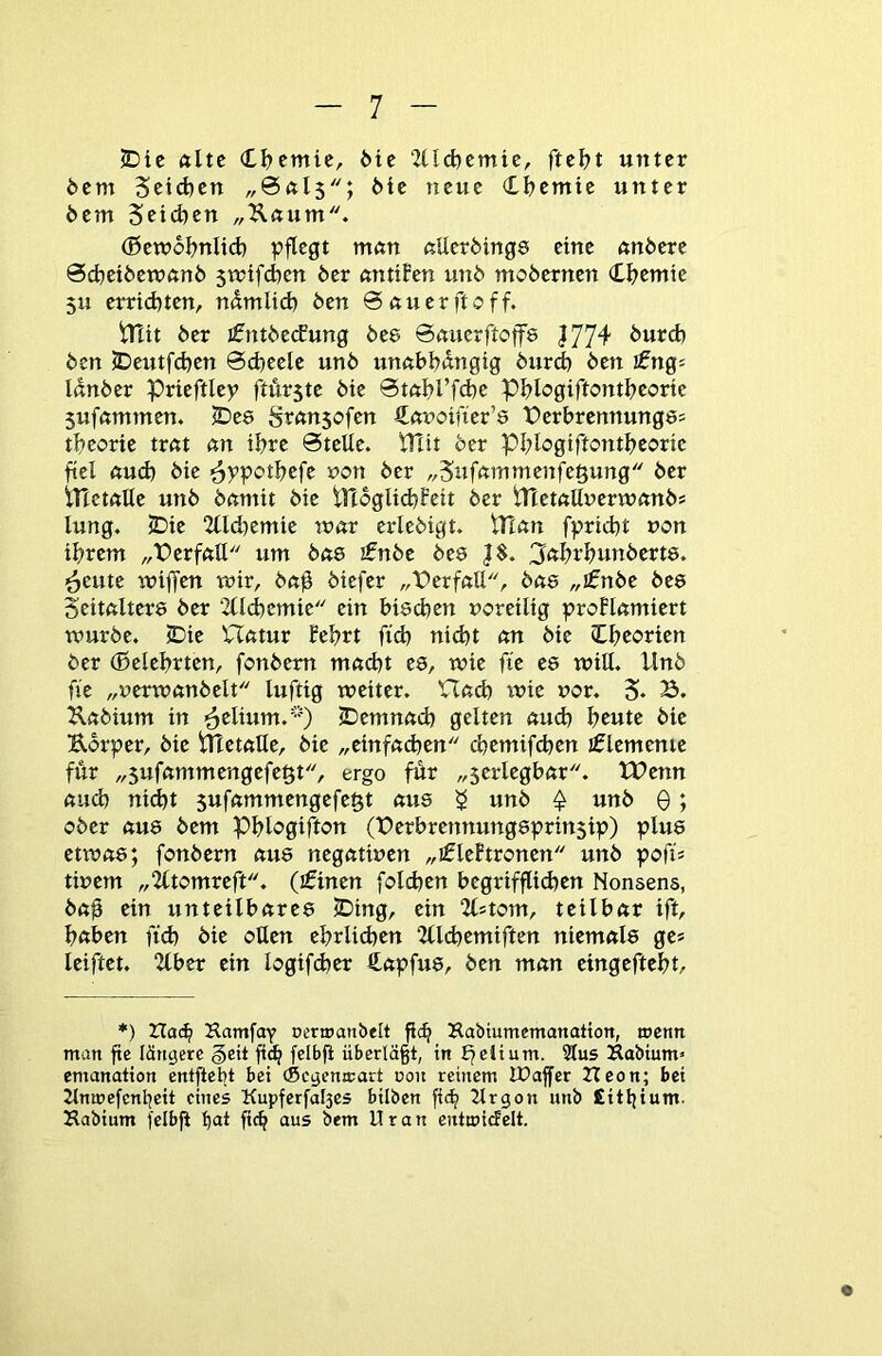 2Die ftltc (t^cmic, ^^c ‘Zlld)cmie, ftü)t unter 6cm Setd)cn 6ic neue Cljcmic unter 6em Sciefeen „Kaum. (5cw6I?nItd) pflegt man aUcröings eine anöerc 0d)et6cTOan6 5mifd)cn 6er antifen un6 mo6erncn <ü)tmk 5U crrid)tcn, ndmiid) 6en Bauer ft off. tTcit 6er jfnt6ccEung 6c8 0aucrftoflf8 J774 6urd) 6en S)eutfd)cn 0d)eelc un6 unabl?dngig 6urd) 6en ifngs Ian6er prieftlcp ftürste 6tc 0tabrfd)e pblogiftontbcorie 5ufammcn. S>e8 fsransofen 4at>oifier’8 Pcrbrcnnung8= tbcorie trat an ibre 0tcUc. t!Tit 6er Pblogiftontbeoric fiel auch 6ic ^ppotbefe non 6er „Sufammenfe^ung 6er irtetaUe un6 6antit 6ie tyi6gUd)Fcit 6er ttIetallucrTOan6s lung. JDic 2tld)emic mar crle6tgt. iTTan fpriibt »on tbrem „Derfatt um 6as £n6e 6e8 J$. 3«brbun6ert8. ^cutc wiffen mir, 6a0 6icfer „PerfatI, bas „i£nbe 6c8 Seitalter8 6er 2ücbcmic ein bi8cben »oreilig proFIamiert mürbe. JDic VTatur febrt ficb nicht an 6ic (Lbeorien 6er (ßclcbrtcn, fonbem ma(bt es, mic fic C8 miU. Un6 n'e „uermanbelt luftig meitcr. Hach mic vor. 5. B. Kabium in ^clium.'0 JDcmnacb gelten aud) b^tc 6ic Körper, 6ie PTctaUc, 6ic „cinfad^cn cbcmifcbcn jflcmenic für „5ufammcngcfe§t, ergo für „scrlcgbar. tX>cnn auch nicht sufammengefegt aus 5 «nb ^ unb 0; ober aus 6cm Pblogifton (X)erbrennungsprin5ip) plus ctmas; fonbem aus negatmen „i0lcftronen unb pofi; tiuem „2ttomreft. (£tnen fold)cn begrifflichen Nonsens, baü ein unteilbares JDing, ein 2(5tom, teilbar ift, haben fich bic ollen cbrlidjcn “Ztlchcmiften niemals ge* Iciftet, 2tber ein logif(ber €apfus, ben man cingeftebt. *) Hac^ Hamfay ocra>anbeIt fleh Kabiumemanation, trenn man fte längere §eit fich f^ll>fl überlä§t, in t^elium. 2Ius Kabium« emanation entftebt bei (Segcmcart ron reinem IPajfer Heon; bei 2lmrefcnheit eines Kupferfal3es hüben fi(h 2lrgon unb Eithium. Kabium fcibfi hett fich aus bem Uran entwidelt.