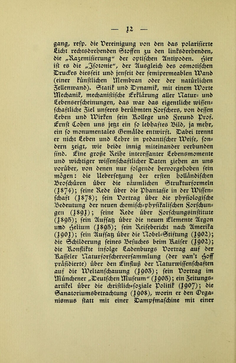 n gang, ref^?. 6ie t)crcintgung »?on 6en b(ie polftrificrtc £id)t rc(^t86rcl)enöen 0toffcn 5U Öen Unfeörcl^cnöcn, ötc „Ilftscmificrung öcr optifd)cn 2(nttpoöcn. ift C8 öie „3fototttc, öer iluegicicfe öcs oemottfcfeen 2Drutfc8 öicsfeit unö jenfett öer fcmtpermcnblcn tPnnö (einer FunftU^en VHemörftn oöer öer nntürlicöen SeUenwnnö). BtntiF unö IDymmÜ, mit einem tPortc iTiedjnniF, me(^(miftifd)e jfrFlnrung nllcr Ufttur« unö Sebeneerfdjeinungen, öne vom bas eigentlidje wiffcn* fd)ftftlid)e Siel unferee beru&mten Sorfcbere, uon öeffen ßeben unö tPirFen fein Uottege unö Sreunö Prof, jfrnft (Collen une jegt ein fo lebl^nftes Bilö, \a meljr, ein fo monumentnles (Seimilöe entwirft. jDnbei trennt er nid)t ßeben unö Äeijre in peöctntifcber tPeife, fons öern jeigt, wie beiöc innig miteinnnöer uerbunöen finö. j£ine grofe Kei^e intereffanter ^^ebensmomentc unö wi^tiger wiffenfefenftUd^er 5Dnten 5ie^jen nn unö vorüber, von öenen nur fotgenöe üervorgeüoben fein mögen: öie Ueberfegung öer erften ^oUdnöifcben Brofebüren über öie raumlicben ©truFturformeln feine Ueöe über öie Pbnntnfte in öer tPiffen* fd}ftft f®i^ X)ortrng über öie pbyfwIogif(^e Beöeutung öer neuen cbemifcb^pbyftFftüfdjen Sorfdtun* gen feüie Ueöe über gorfebungeinftitute (}$Ü5); fein 2(uffn§ über öie neuen sflemente 2frgon unö ■Selium (J$ü5); fein ^leifeberid)t nneb 2(meriF« (I9ÜJ); fein 2fuffn§ über öie UobelsStiftung (}Ü02.); öie 0d)iIöerung feinee Befudjee beim B,«ifer (J9Ü2.); öie UonflÜte infolge Snöenburge X)ortr«g nuf öer Unffeler Uftturforf^erverfnmmlung (öer vnn’t prdüöierte) über Öen ifinfluü nnturwiffenfe^ftften ßuf öie Weltnnfdnruung (Jüü3); fein Portrng im Plüncbener „jDeutfdben tHufeum Q0O5); ein Scitunge* urtiM über öie d)riftlicb6f05tftle PolitiF (Jüü7)j ^i^ 0nnfttorium8betrftcbtung (Jüü$), worin er Öen (Drgn* ni8mu8 ftntt mit einer 5D«;mpfm«fd)ine mit einer