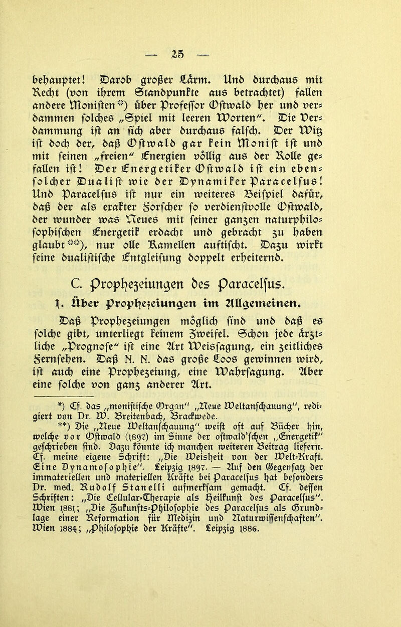 bcl?ftuptct! iDftrob großer €drm» Unö 6urd)öu8 mit 2ved)t (»Ott ihrem 0tßn6putthc (tue bctrad)tct) fftücn bftmmen folcbes „6piel mit leeren tX>orten. IDie t?ers bnmmung ift nn fid) nber burebnue fnlfd). £)er Wi§ ift bod) ber, bnü <Pfttnftlb gnr Fein tlTonift ift unb mit feinen „freien jfnergien nbllig nu8 ber Kotte ge? fftllen ift! 2Der jfnergetiFer 0ftmnlb ift ein eben« fold)er ©ußlifr mie ber IDvnnmiBer Pnrncelfuö! Unb Pftrncelfue ift nur ein weiteres Beifpiel bnfür, bnü ber «l8 ernFter Sorfefeer fo uerbienftuoUe 0ftwnlb, ber wunber wtte Heues mit feiner gnnsen nuturpbilo= fopbifcben ifnergetiF erbmht unb gebrndjt 511 bnben glnubt'”-^, nur olle Unmellen nuftifebt. SDft5u wirFt feine bunliftifd)e jfntgleifung hoppelt erbeiternb. C. propI|e5etun9en bes paraccifus. H. Über propt^efeiungen im UUgemeinen. SDftü Propbeseiungen moglicb ftnb unb buü folcbe gibt, unterliegt Feinem Swctfel. 0(h<?n jebe ür5t5 liebe „Prognofe ift eine %vt tBeisfngung, ein seitlid^es Semfeben. JDnü N. N. btts gro^e €oos gewinnen wirb, ift <mdb eine Propbeseiung, eine tPubrfngung. 2(ber eine fold)e non g«n5 nnberer 2(rt. *) €f. bas „moniftifi^c ©rgan „Heue JHeltanfcbauung, tebt> giert Don Dr. 3H. 23reitenba(^, BracfiDebc. **) Pie „Heue IDeltanfcbauung rueift oft auf Büi^er bi”/ weldfe Dor ©fttnalb (t897) im Sinne ber oftwalb’fcben „(Energetif gefibrieben ftnb. Pa3u fönnte itb manchen meiteren Beitrag liefern. €f. meine eigene Schrift: „Pie IDeisheit non ber IPeIt=Kraft. (Eine Pynamofoptjte. £eip3tg (897. — 2luf ben ©egenfa^ ber immateriellen unb materieEen Kräfte bei paracelfus befonbers Dr. med. Hubolf Stanelli aufmerffam gemacht. €f. beffen Schriften: „Pie €cüular*Cherapie als Efeilfunft bes paracelfus. XPien \88u „Pie §ufunfts=pf)iIofophie bes paracelfus als (Srunb» läge einer Deformation für JTtebi3in unb Haturmijfenfchaften. JPien 188‘j;; „philofophie ber Kräfte. £eip3ig t886.