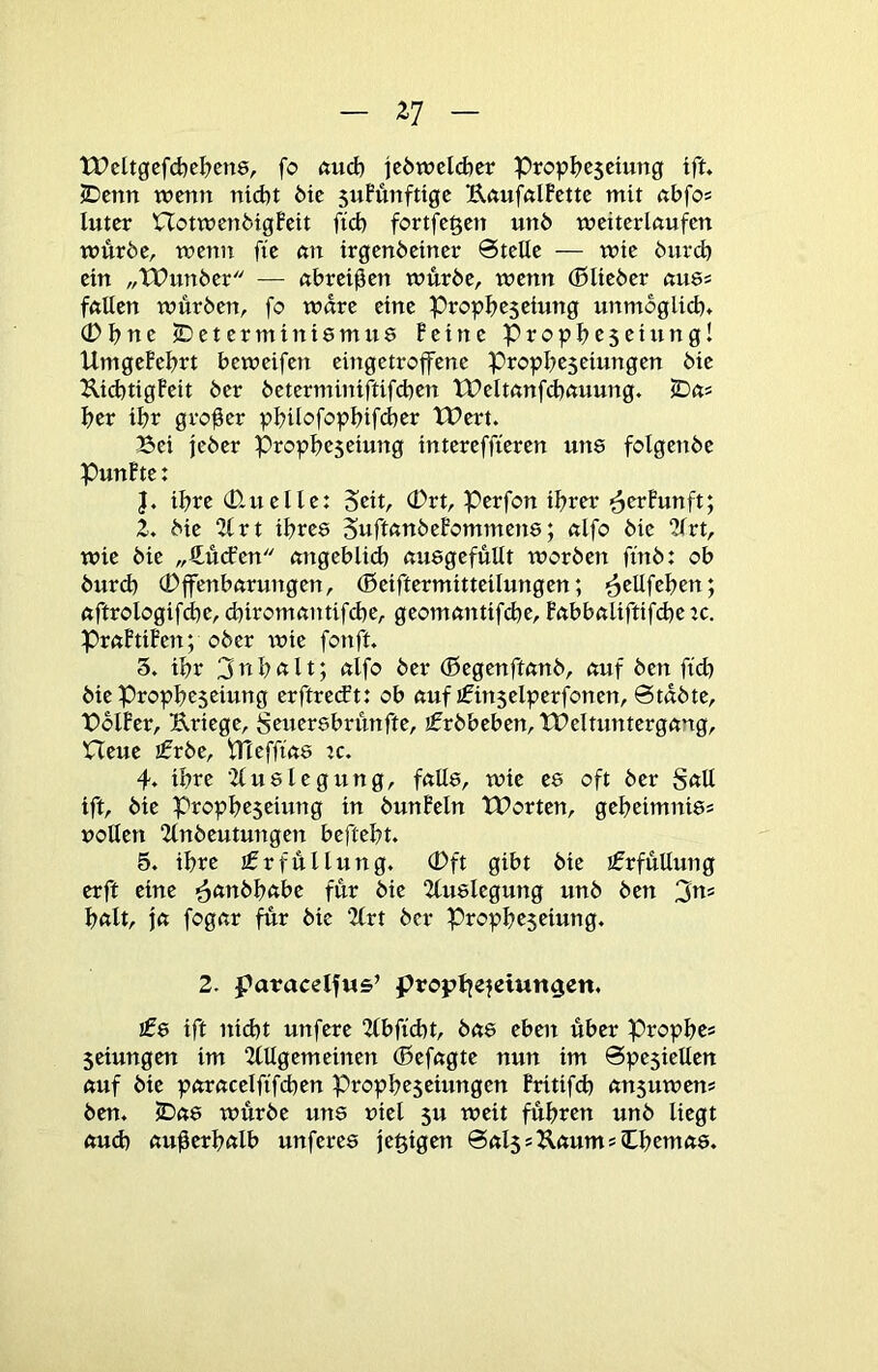 tPcltgcfd)e^en8, fo ftud) je6tt?eld)cr PropI?C5cmng tft. 2Dcnn wenn nid)t 6ic suFünfttge UftufnlFctte mit nbfos luter HotwenbigFeit fid) fortfegen unö weiterkufen würbe, wenit fte nn irgenbetner Stelle — wie biird) ein „tPunber — nbreißen würbe, wenn (Blieber nu8s fftUen würben, fo wäre eine Propbesciung unmoglicb* (Dbne 2)etermini8mu8 Feine Propbcseiungl UmgeFebrt beweifen eingetroffene Propbeseiungen bie Ilid}tigFeit ber beterminiftifd^en tPeltnnfcbtmung. fDns ber ibr großer pbtlofopbifd}er Wert. Bei jeber Propbcseinng intereffieren un8 folgenbe PunFte: ihre (D.uelle: Perfon ihrer ^erFunft; Z. bie 21 rt ibre8 SuftftnbeFommen8; nlfo bie 2lrt, wie bie „4ü<fen nngeblid) nu8gefüUt worben fi'nb: ob burd) (Dffenbnrungen, (Beiftermitteilungen; ^ellfeben; ftftrologifdbe, cbiromnntifd)e, geomnntif^e, Fnbbnliftifdte ic. PrftFtiFen; ober tnie fonft. 3. ibr 3nÜ«lt; <^lfo ber (Begenfknb, tmf ben ftd) bie Propbeseiung erftretft: ob tmfifin5elperfonen. Stabte, BblFer, Kriege, Scner8brünfte, ifrbbeben, Weltuntergang, Heue jfrbe, trteffia8 :c. 4. ihre ■Zlu8legung, fall8, wie e8 oft ber Sftll tft, bie Propbeseiung in bunFeln Worten, gebeimnte? vollen 2lnbeutungen beftebt. 5. ihre Erfüllung. (Dft gibt bie jfrfüllung erft eine ^anbbabe für bie 2lu8legung unb ben 3«* halt, ja fogar für bie 2lrt ber Prophezeiung. 2. paracelfws’ propt^e^eiun^en. !08 ift nicht unfere 2(bffcht, ba8 eben über Propbe* Zeiungen im 2lllgemeinen (Befagte nun im Speziellen auf bie poracelfifchen Prophezeiungen Fritifch anzuwen* ben. iDa8 würbe un8 viel z« tveit führen unb liegt aud) außerhalb unfere8 je^igen Salz*UaumsCbema8.