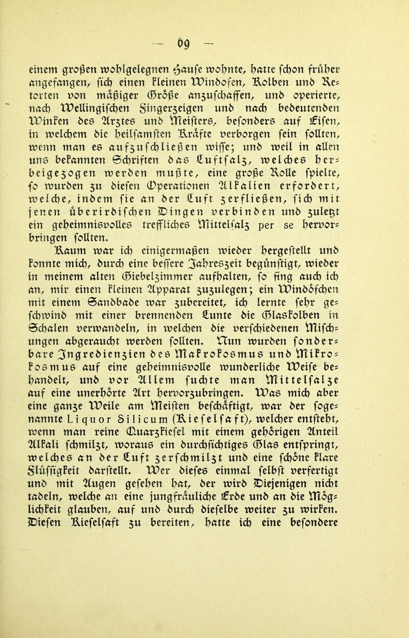 einem großen woblgelegnen mobnte, bfttte febon fritber ftngefnngcn, ficb einen Heinen tPinbofen, Uolben unb Ues terten von madiger (ßro0e ön5ufd)nffen, unb operierte, nftd) tPettingifd)en Stngerseigen unb nn<b bebeutenben tT’infen bes Firstes unb meifters, befonbere nuf jfifen, in tvelcbem bie beitfamften Urdfte verborgen fein foUten, wenn mnn es ftufjufebUeßen wijfe; unb weil in ftUen uns bePftnnten ©dbriften bßs Suftfuls, welches bers beigesogen werben mu^te, eine gro^e UoUe fpielte, fo würben 5U biefen Operationen “Jllfnlien erforbert, welche, inbem fie nn ber €uft serflie^en, fid) mit jenen überirbifeben iDingcn verbinben unb sule^t ein geheimnisvolles treffliches fTlittelfnls per se bervors bringen foUten. Uemm wftr id) einigermaßen wieber bergeftellt unb Ponnte mich, bureb eine beffere 3öbreS5eit begünftigt, wieber in meinem «Iten (Biebelsimmer nufbftlten, fo fing etueb ich cm, mir einen Fleinen “Hppftrcit susulegen; ein tDinbbfd)en mit einem 0cmbbcibe wnr $ubereitet, id) lernte febr ges fd)winb mit einer brennenben fi^unte bie (ßlctsPolben in 0cbnlen verwcmbeln, in welchen bie verfd)iebenen ^ifd)= ungen ctbgercmcbt werben follten, Hun würben fonber* betre 3ttgrebiensien bes HTctProFosmus unb UtiPro! PosmUS ctuf eine geheimnisvolle wunberlicbe tOeife be* bnnbelt, unb vor 2lllem fud)te metn tTTittelfctlse cmf eine unerhörte 2(rt bervorsubringen. tPets mich ctber eine gemse tPeile ctm fUeiften befebüftigt, wetr ber foge= nemnte Liquor Silicum (K.iefelfctft), weld)er entftebt, wenn mem reine OuctrsPiefel mit einem gehörigen 2lnteil 2llPctli fd)mil3t, woraus ein burd)fid)tiges (Biets entfpringt, weld)es ein ber €uft jerfdtmilst unb eine febone Pletre SlüfftgPeit betrftellt. TOer biefes cinmetl felbfl verfertigt unb mit 2lugen gefeben bat, ber wirb jDiejenigen niebt tabeln, welche att eine jungfraulicbe jfrbe unb an bie Hlogs liebPeit glauben, auf unb burd) biefelbc weiter 5U wirPen, JDiefen Uiefelfaft ju bereiten, batte ich eine befonbere