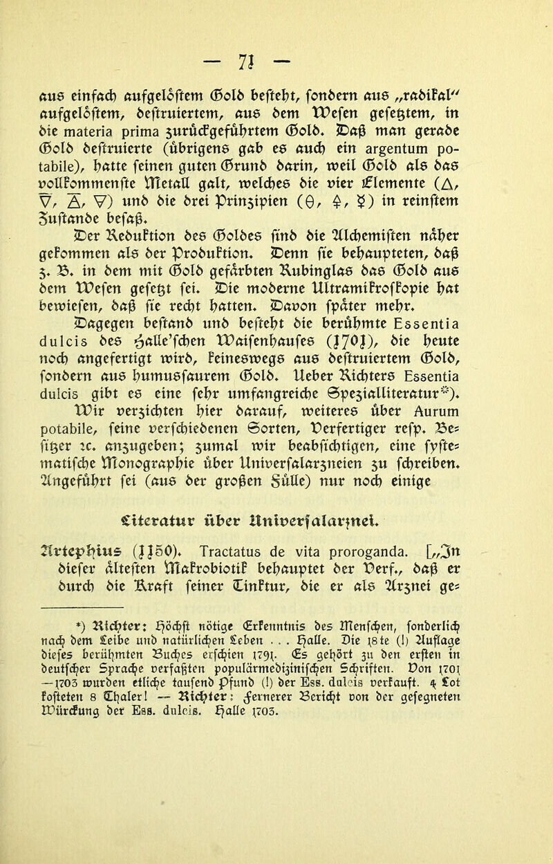 7J ftu8 ctnfftd) ftufgcloftcm (ßol6 bcftcljt, fonöctn «us „rftMFftl ßufgeloftcm, öeftruiertem, ftU8 öetn tVefen gefegtem, in ötc materia prima 5urü(fgcful?rtem (BcI6. man gerade (Bold deftmierte (übrtgen$ gab ee aud} ein argentum po- tabile), I?ötte feinen guten ®run6 6nrin, weil (Bolb «l8 das »ollPommenfte tTTetnU gnlt, weld5e8 6ie uicr jflemente (Ar Vr Ar V) «ttö öie örei Prinsipien (0, in reinftem Suftftnöe befn0. iDer UebuFtion des (Baldes find die ‘Jlld}emiften nd^er geFommen nl8 der ProbuFtion. IDenn fie bel?öupteten, 5. B. in 6em mit (0cl6 gefdrbten ^lubinglft8 bas (0olb aue bem tPefen gefegt fei. 5Die moberne UltramiFrofFopie bftt bewiefen, ba0 fie red)t b^ttten. IDanon fpdter mehr. jDagegen beftanb unb beftebt bie berühmte Easentia dulcis des ^alle’fcben tPaifenbaufes die beute neeb angefertigt wirb, Feineswegs aus beftruiertem (Öolb, fonbern aus butnusfaurem (0olb. lieber Uicbters Essentia dulcis gibt es eine febr umfangreiche Spesialliteratur''^. tDir ner5icbten bicr barauf, weiteres über Aurum potabile, feine ucrfd)iebenen ©orten, t)erfertiger refp. Bes jtger :c. ansugeben; 5umal wir beabfiebtigen, eine fpftes matifebe VHonograpbie über Uniuerfalarsneien 5U fd)reiben. 2lngefübrt fei (aus ber großen Sülle) nur nod) einige Citcratur über Hnluerfalavjnel. 2lrtcpbiws (JJ50). Tractatus de vita proroganda. [,,3n biefer dlteften iTtaFrobiotiF behauptet ber Berf., baü er burd) bie Uraft feiner CinFtur, bie er als Krsnei gcs *) Klater: nötige (Erfeimtnis bcs IHenfc^en, fonbcrlic^ nac^ bem £cibe unb natürlichen Seben . . . Ejalle. Die \8te (1) Jluftage biefes berühmten Buches erfchien ^79^. (Es gehört 311 ben erfien in beutfeher Sprache cerfa^ten populärmebnitiifchen Schriften. Don ^70^ —U03 mürben etliche taufenb pfunb (!) ber Ess. dulcis cerfauft. 4. £ot fofteten 8 — Siebter; j^ernerer Beriet oon ber gefegneten EDürefung ber Ess. dulcis. bjalle H703.