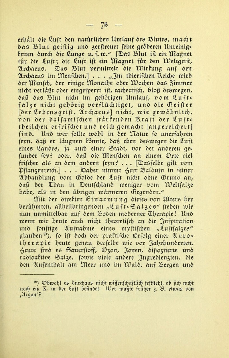 ctl^ßU 6te €uft 6cn nötürlic^cn Umkuf bte Blutce, ntftdjt 6ft6 Blut gciftig un6 serftrcuct feine gröberen Unretnigs feiten btird) öie 4unge u. f. w. [iDne Blut ift ein VTingnet für bie fi-uft; bic €uft ift ein iTTngnet für ben XBeltgeift, 2lrd)fteu8. Blut uermittelt bie tBirfung auf ben “Zlrcbneue im tHenfcben,] . . . „3tti tbierifeben Ueicbe wirb ber irtenfd), ber einige tfionntbe ober tBoeben bne 5tmmer nicht »erldgt ober eingefperrt ift, cuebectifd), blog beewegen, bng bas Blut nicht im gehörigen Umkuf, uom Suft* fnlse nicht gehörig uerflü(htiget, unb bie (Beifter [ber €ebenögeift, 2(rchneu8] nid)t, wie gewöhnlich/ non ber bnlfßmifchen ftdrfenben Urnft ber €ufts tbeilchen erfrifchet unb reich gemacht [nngereichert] finb. Unb wer foHte wohl in ber Uettur fo unerfahren feyn, bah er Idugncn fbnnte, bag eben beswegen bie €uft einee Cembes, ja auch einer 0tabt, vor ber anberen ges funber feyf ober, bag bie trienfd)en an einem 0rte riel frifcher als an bem anbem feynf . . . [iDasfelbe gilt vom pgansenreid).] • ♦ ♦ iDaher nimmt ^err Balbuin in feiner 2lbhanblung uom ®olbe ber €uft nicht ohne (ßrunb an, bag ber 3;^h<tu in (Deutfchlanb weniger uom IPeltfalse habe, als in ben übrigen wärmeren (Begenbcn, UTit ber bireften ifinatmung biefes non “Jllters her berühmten, allheilbringenben „£ufts@al5es ftehen wir nun unmittelbar auf bem Boben moberner (Cherapie! Unb wenn wir heute aud) nicht theoretifch an bie 3ttfptration unb fonftige 2lufnahme eines myftifchen „€uftfal5es glauben''), fo ift hoch ber praFtif6e ifrfolg einer 2leros therapie heute geitau berfelbe wie uor 3<thrhunberten. ^eute ftnb es ©auerftoff, (Dson, Je’iten, biffosiierte unb rabioaftiue ©alse, fowie fiele anbere 3ttgrebien5ien, bie ben 2(ufenthalt am Uteer unb im tUalb, auf Bergen unb *) ©brooljl es burtfiaus niefit tniffenfchaftliih feftgetjt, ob fiif) nicht noch ein X. in ber £uft befinbet. JDer n)u§tc früher 5. 23. etmas ron. ,2trgon' ?