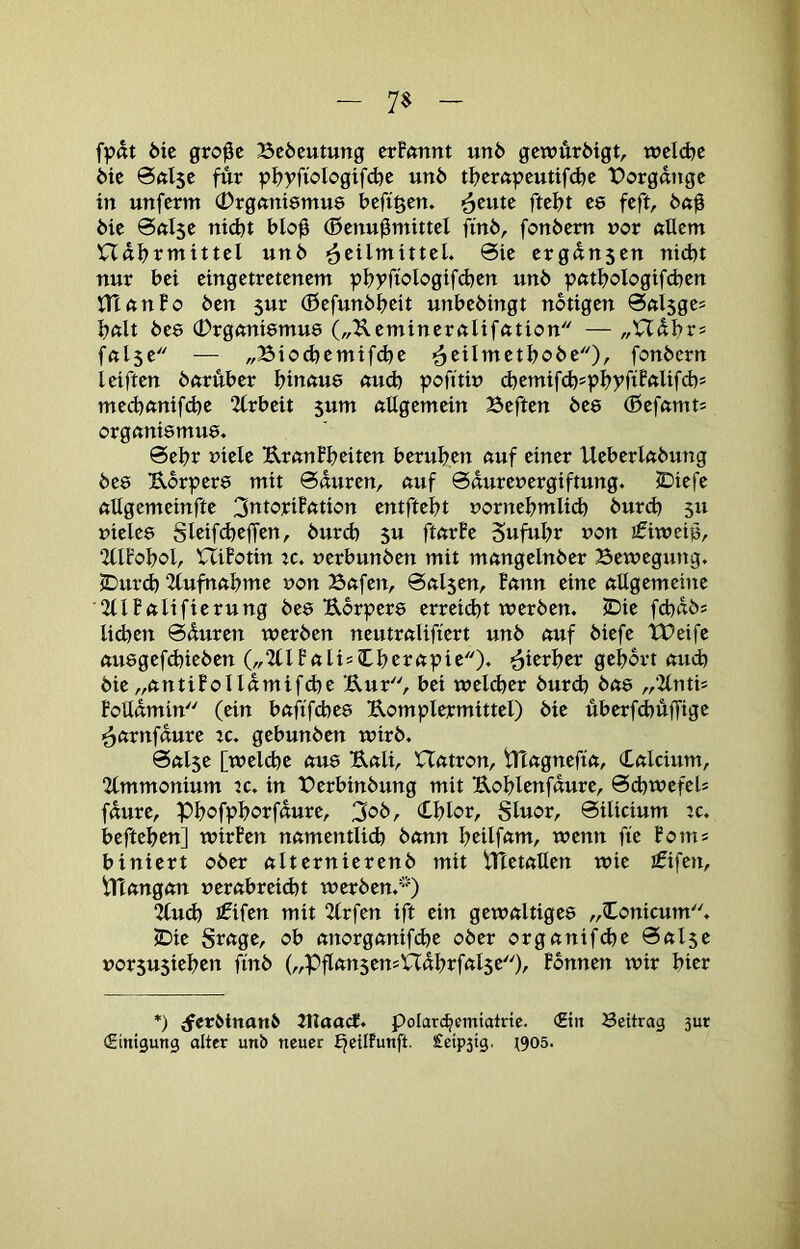 7$ fp«t 6ic gro0c Bcöcutung crPftnnt un6 gcwÄrMgt, wcidjc öie @«l5c für pp?yfioIogifd)c un6 tp?crftpcutifd)c t>orgdnge in unferm (Drgftntemue ^cutc ftepjt C8 feft, 6ic @«l5C ntd)t blo0 (ßcnu^mittel finö, fonbcm nor ftUcm nflp>rmittel un6 Heilmittel. 0ie ergdnsen nicht nur bei eingetretenem phyftologifdjen unb pftthoIogif(ben ninnPo ben 5ur (ßefunbheit unbebingt notigen 0nl5ges hftlt bes CDrgcmiemuö („Keminernlifcition — „Uabr? fßlse — „Biod)cmifd}e H^tlmetbobe)/ fonbcrn leiften bftruber hiunue «ud) pofttin cbemifd)=phyftPftlifd)* mecb«nifd)e 2lrbeit 5um nUgemein Beften bee (Befctmt! orgnnismue. 0ebr niele Urnnfheiten beruhen cmf einer Ueberlabung bee Ubrpere mit 0duren, ctuf 0durenergiftung. JDiefe ftUgemeinfte 3titoriPfttion entftebt uornehmlid) burd) 511 vieles gleifdjeffen, burd) 5U ftörPe gufuhr von ifitvciö, 2llfohol, nüotin tc. verbunben mit rnnngelnber Bewegung. jDurd) 2tufnftbme von Bßfen, 0«l5en, Pcmn eine nilgemeine ■2tlPnlifierung bes Uorpers erreid)t werben. JDie fcbdbs lid)en 0duren werben neutrnlifiert unb nuf biefe XBeife ftusgefd)ieben („2(lF«lis?Ll)rrnpie)* Hierher gehört nud) bie„nntiPolldmifd)e Uur, bei welcher burd) bns „‘llntis PoUdmin (ein bnftfdies Uomplermittel) bie uberfÄuffige Hnrnfdure :c. gebunben wirb. 0ftl5e [welche aus Unli, Untron, tTtngnefin, Cnlcium, 2lmmonium tc. in Berbinbung mit Uohlenfdure, 0d)wefels fdure, Phofphorfdure, 3ob, (Lhlor, gluor, 0ilicium :c. beftehen] wirPen nnmentlid) bnnn hcilfnm, wenn fie Poms biniert ober nlternierenb mit tHetnllen wie ififcn, tTinngcm vernbreid)t werben.^') 2(ud) jfifen mit 2(rfen ift ein gewnltiges ,,Conicum. 5Die Srnge, ob nnorgnnifche ober orgnnifd)e 0nl5e vorsu5iehen finb („PflnnsensUdhrfnlse^h Pdnnen wir hier *) ^erbinanb JtlaocJ. polarc^cmiatric. <£in Beitrag 3ut «Einigung olter unb neuer Ejeilfunft. £eip3ig. t905.