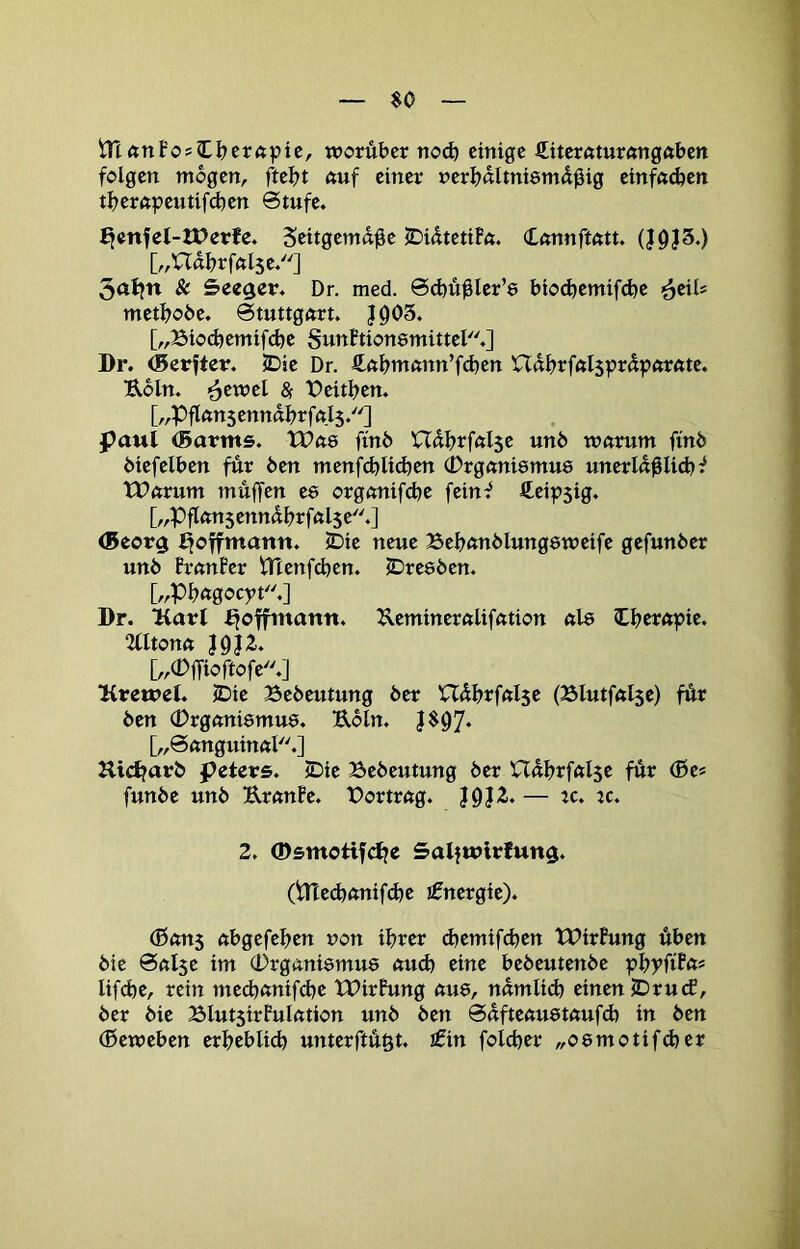 $0 iTtönFosIl?erftpic, worüber no(b einige €iternturöngftben folgen mögen, ftebt ftuf einer nerüültniemdüig cinfft^en tberftpeutifd)en Stufe. ^mfel-XPerJe. Seitgemdü^ JDiatetiF«. Cnnnfttttt. (J9J3.) [„Uabrfftlse.] 3<tt}n & Seeger. Dr. med. Scbü^Icr’e bioebemifebe ’^tiU metboöe. Stuttgart. |Ü03. [„Bio(bemifd)e SunFtionemittel.] Dr. ®erfter. SDie Dr. 4ftbtttann’fd)en nabrfal$prüparftte. ■Roln. <^twd & t)eitben. [„Pflßusennabrfals.] paul (Barms. tPae finb Uübrfalse unb warum finb öiefelben für ben menfd)lid)en (brganiemue unerla^Iid)^ XParum müffen es organifd^e feinf fteipsig. [„pflansennabrfalse.] (Beorg ^offmann. 5Die neue Bebanblungeweife gefunber unb FranFer ^tenfeben. IDresben. [„Pbagocyt.] Dr. Kart i^offinattn. Kemineralifation al8 Cb^rapie. 2Utona J9|2’. [„0fTioftofe.] Ifrewel. JDie Bebeutung ber Uübrfalse (Blutfalse) für ben (Drganiemue. Ubln. [„Sanguinal.] Kidjarb peters. IDie Bebeutung ber Uabrfalse für ®es funbe unb UranFe. Bortrag. — ic* ^c. 2. ©smotifd^e SaljwirJung. (irted)anif(be I0nergie). (0an5 abgefeben non ihrer d)emifd)en tPirFung üben bie Salse im (Drganismue auch eine bebeutenbe pbyftFas lifcbe, rein med)anifd)e tTirFung au8, namlid) einen IDrud, ber bie BIutsirFuIation unb ben Safteauetaufd) in ben (Beweben erbeblid) unterftüßt. ifin foicber „oemotifdjer