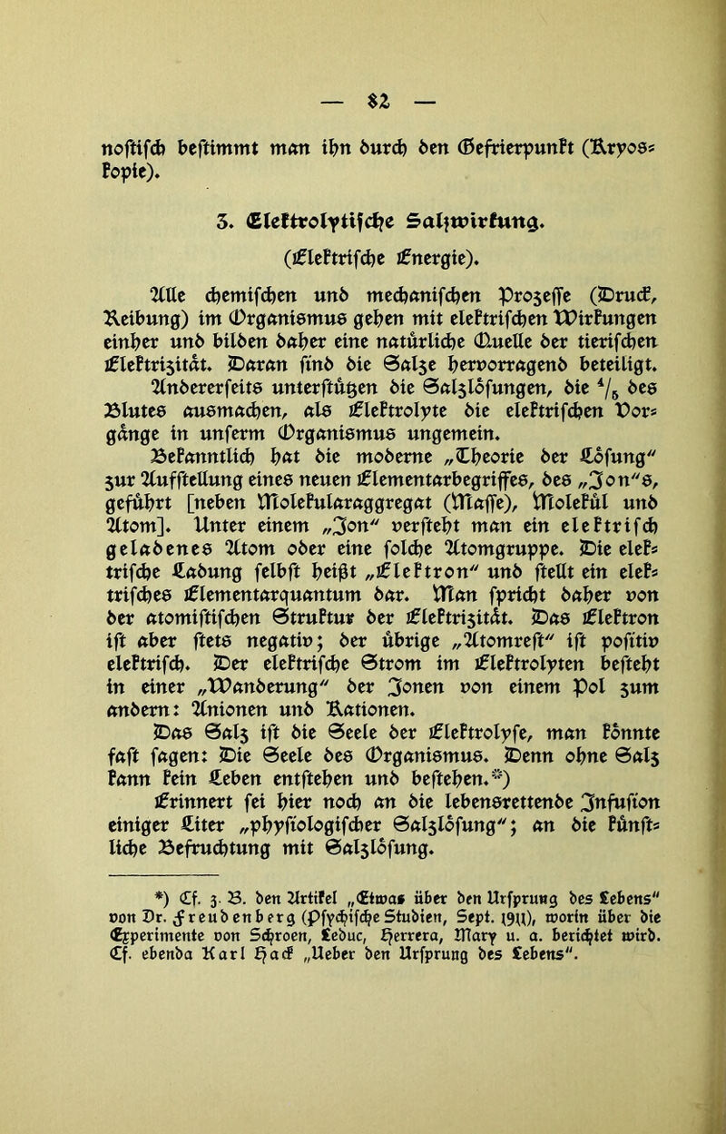 noftifd) beftimmt m<m ibn öurd) Öen (ßefrier^unft (Uryo8« fopie). 3. <EIcltrolytifcl?c SalftPirfun^. (ifleftrifdje I0ncrgtc). 2ttte d)cmtfd)cn unö med^nntfcben Proscffe (JDrucf, Reibung) im (Drgftniemue geben mit eleftrif^en tPirfungen cinber unö bilöen ö«bcr eine nnturlidje (üueUe öer tierif(ben iCleftnsitdt. jDnrnn finö öie 0Al5e bertJorrftgenö beteiligt. 2lnöererfeit8 unterftugen öie Sßlslöfungen, öie öes 23lute8 «u8mft<ben, nl8 £leFtroIpte öie elePtrifdjen Vov» gange in unferm (Drgani8mu8 ungemein. BePanntlid) b^t öie moöeme „Ibeorie öer ftöfung 5ur 2tufftettung eine8 neuen I0lementarbegriffe8, Öe8 „3ött8, geführt [neben ntolePularaggregat (tTtaffe), tHolePüI unö ^tom]. Unter einem „3on »erftebt man ein elePtrifcb gelaöene8 2Ctom oöer eine folcbe 2ltomgruppe. JDie eleP* trifdje ftaöung felbft bci^t „iglePtron unö ftettt ein eleP* trif(be8 jficmentarquantum öar. Utan fpri^t öaber non öer atomiftifcben StruPtur öer £lePtri5it(Üt. 5Da8 liplePtron ift aber ftet8 negatin; öer übrige „2ltomreft ift poftti» elePtrifcb. JDer elePtrifibe Strom im iflcPtrolyten beftebt in einer „XPanöerung öer Rotten »on einem Pol 5um anöem: %nionm unö Rationen. JDo8 0al5 ift öie Seele öer iflePtrolyfe, man Ponnte faft fagen: JDie Seele öe8 (Drgani8mu8. IDenn ohne Sals Pann Pein €eben entfteben unö befteben.'--') jfrinnert fei bicr noch an öie leben8rettenöe 3ttfttÜ'<?n einiger Äiter ^pbpfiolögifdjer Salslofung; an öie Pünfts liebe Befru(btung mit Salslöfung. *) £f. 3. B. ben 2lrtifel „<£tt»af über ben Urfprnng bes £ebens con Pr. (f reubenberg (PfY<bb^®Stubten, Sept. worin über bie Cjpcrimentc non Sc^roen, £ebuc, ^errera, IHary u. a. berichtet wirb. €f. ebenba Karl £jacf „lieber ben Urfprung bes £ebens.