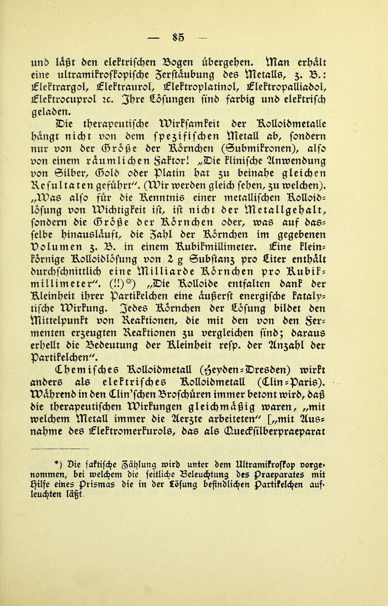 $5 unb Öen cleftrifcben Bogen ubergel^en. tHan erl?«lt eine ultrnmüroffopifd^c S«^ft^«bung bc8 iTTctntts, 5, B.: iflcBtrnrgol, jfleFtrfturoI, ificftropifttinol, iflePtropftUinbol, jfleBtrocuproI :c. 3l)rc ftofungen find fnrbtg unb elcFtrifd) geltjbcn. 5Die tB>ernpCUtifd)c 'tPirBfnmFcit 6er UoUot6met«Uc Ijdngt ntd}t non 6cm fpe5iftfd)cn tTTctnü nb, fonbern nur non 6er (Btoße 6er B,6md)cn (0ubmtFronen), nlfo non einem rdumlicfecn S^ftorl „5Dic BUnifd)e 2imncn6ung non Silber, ®ol6 ober pintin 5U beinnbe gteilten KcfuUfttcngefubri. (tPir werben glcid) [eben,5aweldjen). „VOdQ «Ifo für bic Uenntnie einer mct«Uifd)cn UoUoibs lofung non TPicbtigFcit ift, ift nid)t ber fonbem bie (Bro^e ber Ubrneben ober, wne nuf b<t8= felbc bittftuslduft, bic S«bl ber Uorneben im gegebenen Bolumen 5. B. in einem UubiPmiüimetcr. iCinc FIein= Fbrnige Uolloiblofung non Z g Subftnns pro €itcr cntbült 6urcbf(bnittlid) eine iHUlinrbc E6rnd)cn pro UubiFs millimetcr. „5Die UoUoibe entfnltcn bnnF ber Ulcinbeit ihrer PftrtiFcl(bcn eine «u^erft encrgif6e fataly» tifdje tOirFung. 3ßbc8 Uomeben ber €ofung bilbct ben tTliticIpunFt non KenFtionen, bic mit ben non ben Sers menten erseugten J^enFtionen 5U nergicidjen ftnb; börnus erbcUt bic Bebeutung ber Ulcinbcit refp. ber Unid\)l ber PftrtiFelcbcn. Cbemtfdjee UoUoibmctnU (^cpbenslDrcebcn) wirFt «nbere nie eleFtrifd)C8 UottoibmetnU (ClinsPnrie). tPübrcnb in ben Oin’ft^cn Brofd)üren immer betont wirb, bttü bic tbernpeutifdjen tPirFungen gicidjmaütg waren, „mit wcld)em ntetaü immer bie “Zferste arbeiteten [„mit 2(u8s nabmc bee 3fleFtromerFurol8, ba8 al8 0-uc(ffilbcrpracparat *) Die fafttf<be §äijlung mirb unter bem Ultramifroffop Dotge» nommen, bei melcbcm bie feitlic^e Beleuchtung bes Praeparates mit ^tlfe eines prismas bic in ber £öfung befinblichen partifelchen auf» Icu<hten Iä§t.