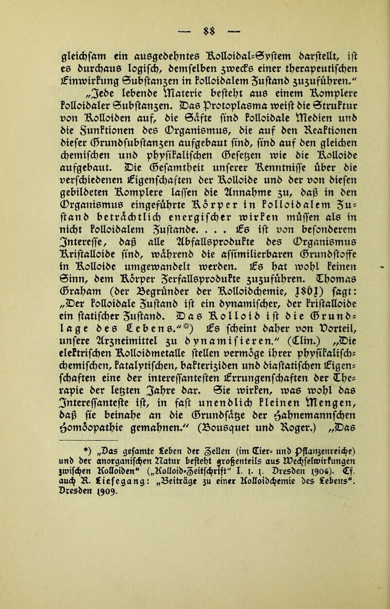 glctd)f(tm ein nusgcöei^ntes UoUoiöftlsSyftem önrfteUt, ift C8 6ur^nu9 logifd), öemfelben 5wecf8 einer tl>erftpeutif^cn ifinwirPung Sufeftönjen in BoUoiöftlem Suftnni) 5U5ufut)ren. „3e6c lebenöe mßteric beftebt «u8 einem Uomplerc Fottoibftler Subftftnsen. 2Dft8 ProtopIft8mft weift bie @truBtur non B,ofloi6cn «uf, bic Safte fmb Poltoibale Ptebien unb bie SwnPtionen be8 <Drgani8mu8, bie auf ben KcaPtionen biefer (Brunbfubftanjcn aufgebaut fmb, fmb auf ben gleichen d)cmif(hen unb pbyfiPftlifd)Cti (Beferen wie bic UoUoibc aufgebaut. 2Dic (Befamtbeit unfercr Uenntniffe über bic nerfcbicbencn i^igenfcbaften ber UoUoibc unb ber non biefen gebilbeten Uomplcrc laffen bic Einnahme su, bab in ben 0rgani8mu8 cingefubtte Ubr^?er in Polloibalcm Sus ftanb betrdebtlid) energifcher wirPen muffen al8 in nicht Polloibalcm 5«ft<tnbe. . . . jf8 ift non befonberem ^ntcreffe, ba0 alle 2lbfall8probuPte bc8 (Drgani8mu8 Uriftalloibe fmb, wdbtcnb bie afftmilierbaren (Brunbftoffc in Uolloibc umgcwanbelt werben. £e b«t wobl Pcinen Sinn, bem Ubrpcr 5crfaU8probuPte susufübren. Iboma8 (Brabam (ber Begrunber ber UoUoibchemic, J$0|) fagt: „iDer PoUoibalc Suftanb ift ein bynamifeber, ber Priftalloibc ein ftatifcher Suftanb. cDas Uolloib ift bic (Brunbs läge b c 8 € c b c n 8.£$ fcheint baber non Vorteil, unfere ^Irsncimittcl 5U bynamifieren. (Xlin.) „2Dic elehrifchcn Uolloibmetallc fteUen nermbge ihrer pbyfiP«lif<h* d)cmif^cn, Patalytifchen, baPterisiben unb biaftatifchen !0igcns fünften eine ber intcreffanteften ifrrungcnfcbaftcn ber Ibc= rapic ber lebten bar. Sic wirPen, was wobl bas 3ntcrejfante|ltc ift, in faft uncnblich Plcincn tltengen, bab ftc beinahe an bic (Brunbfd^c ber ^abncmannfchcn ^omoopatbie gemahnen. (Bousquet unb Kogcr.) „IDas ♦) „Das gefamtc Seben bet feilen (im (Eier« uiib Pflati3enreic^c) unb ber anorganifeben Hatur befielt «ro§enteiIs aus lüec^fctoirfungcn jtuifc^en Kolloiben („Kofloib*§citf£^rift I. i- (. Dresben (906). €f. au4 iiefegang: „Beiträge ju einer Kolloibc^emie bes Cebetts. Dresben (909.